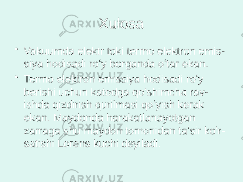 Xulosa • Vakuumda elektr toki termo elektron emis - siya hodisadi roʻy berganda oʻtar ekan. • Termo elektron emissiya hodisadi roʻy berishi uchun katodga qoʻshimcha rav - ishda qizdirish qurilmasi qoʻyish kerak ekan. Maydonda harakatlanayotgan zarraga shu maydon tomonidan taʼsir koʻr - satishi Lorens kuchi deyiladi. 