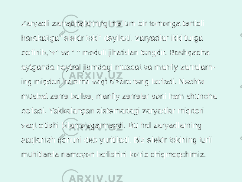 Zaryadli zarrachalarning ma&#39;lum bir tomonga tartibli harakatiga &#34;elektr toki&#34; deyiladi. zaryadlar ikki turga bo&#39;linib,&#34;+&#34; va &#34;-&#34; moduli jihatidan tengdir. Boshqacha aytganda neytral jismdagi musbat va manfiy zarralarn - ing miqdori hamma vaqt o&#39;zaro teng bo&#39;ladi. Nechta musbat zarra bo&#39;lsa, manfiy zarralar soni ham shuncha bo&#39;ladi. Yakkalangan sistemadagi zaryadlar miqdori vaqt o&#39;tishi bilan o&#39;zgarmaydi. Bu hol zaryadlarning saqlanish qonuni deb yuritiladi. Biz elektr tokining turli muhitlarda namoyon bo&#39;lishini ko&#39;rib chiqmoqchimiz. 