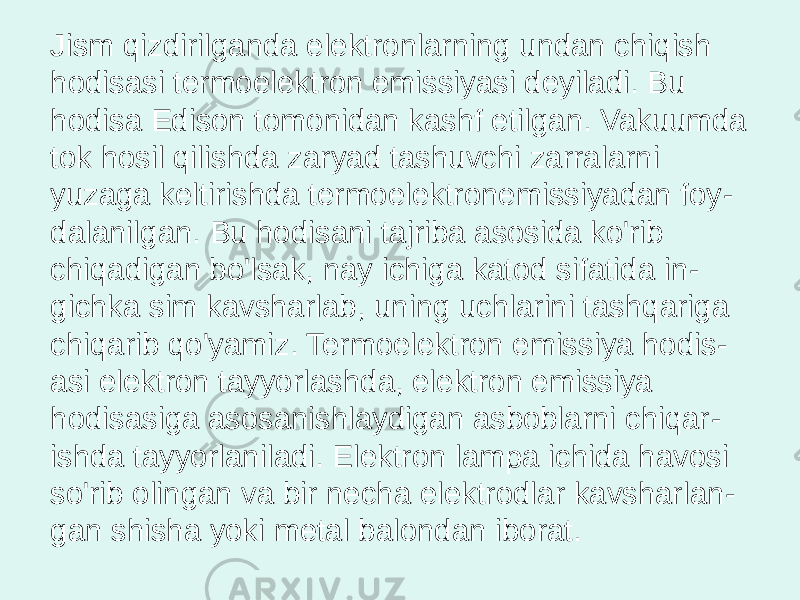 Jism qizdirilganda elektronlarning undan chiqish hodisasi termoelektron emissiyasi deyiladi. Bu hodisa Edison tomonidan kashf etilgan. Vakuumda tok hosil qilishda zaryad tashuvchi zarralarni yuzaga keltirishda termoelektronemissiyadan foy - dalanilgan. Bu hodisani tajriba asosida ko&#39;rib chiqadigan bo&#39;lsak, nay ichiga katod sifatida in - gichka sim kavsharlab, uning uchlarini tashqariga chiqarib qo&#39;yamiz. Termoelektron emissiya hodis - asi elektron tayyorlashda, elektron emissiya hodisasiga asosanishlaydigan asboblarni chiqar - ishda tayyorlaniladi. Elektron lampa ichida havosi so&#39;rib olingan va bir necha elektrodlar kavsharlan - gan shisha yoki metal balondan iborat. 