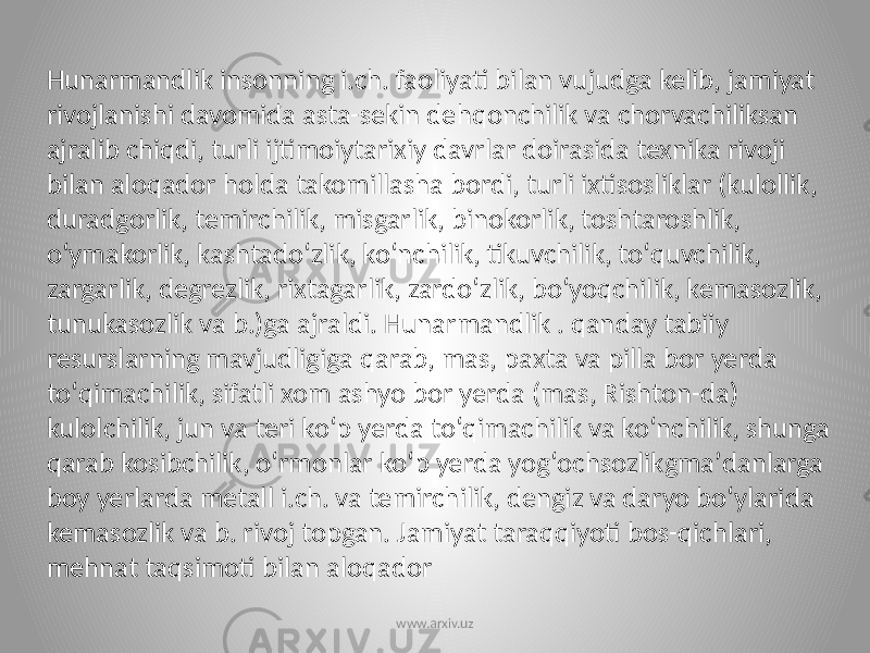 Hunarmandlik insonning i.ch. faoliyati bilan vujudga kelib, jamiyat rivojlanishi davomida asta-sekin dehqonchilik va chorvachiliksan ajralib chiqdi, turli ijtimoiytarixiy davrlar doirasida texnika rivoji bilan aloqador holda takomillasha bordi, turli ixtisosliklar (kulollik, duradgorlik, temirchilik, misgarlik, binokorlik, toshtaroshlik, oʻymakorlik, kashtadoʻzlik, koʻnchilik, tikuvchilik, toʻquvchilik, zargarlik, degrezlik, rixtagarlik, zardoʻzlik, boʻyoqchilik, kemasozlik, tunukasozlik va b.)ga ajraldi. Hunarmandlik . qanday tabiiy resurslarning mavjudligiga qarab, mas, paxta va pilla bor yerda toʻqimachilik, sifatli xom ashyo bor yerda (mas, Rishton-da) kulolchilik, jun va teri koʻp yerda toʻqimachilik va koʻnchilik, shunga qarab kosibchilik, oʻrmonlar koʻp yerda yogʻochsozlikgmaʼdanlarga boy yerlarda metall i.ch. va temirchilik, dengiz va daryo boʻylarida kemasozlik va b. rivoj topgan. Jamiyat taraqqiyoti bos-qichlari, mehnat taqsimoti bilan aloqador www.arxiv.uz 