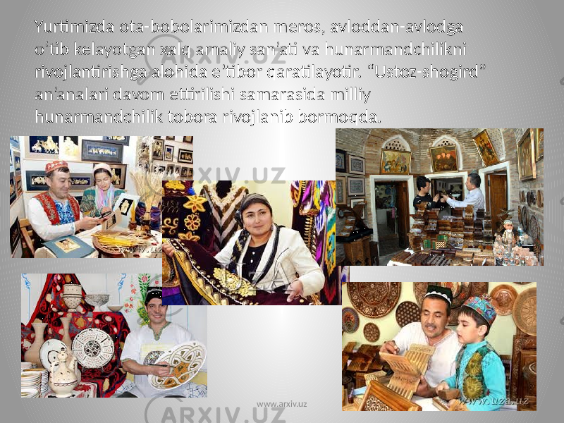 Yurtimizda ota-bobolarimizdan meros, avloddan-avlodga o‘tib kelayotgan xalq amaliy san’ati va hunarmandchilikni rivojlantirishga alohida e’tibor qaratilayotir. “Ustoz-shogird” an’analari davom ettirilishi samarasida milliy hunarmandchilik tobora rivojlanib bormoqda. www.arxiv.uz 