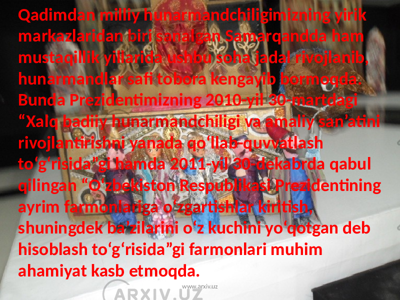 Qadimdan milliy hunarmandchiligimizning yirik markazlaridan biri sanalgan Samarqandda ham mustaqillik yillarida ushbu soha jadal rivojlanib, hunarmandlar safi tobora kengayib bormoqda. Bunda Prezidentimizning 2010-yil 30-martdagi “Xalq badiiy hunarmandchiligi va amaliy san’atini rivojlantirishni yanada qo‘llab-quvvatlash to‘g‘risida”gi hamda 2011-yil 30-dekabrda qabul qilingan “O‘zbekiston Respublikasi Prezidentining ayrim farmonlariga o‘zgartishlar kiritish, shuningdek ba’zilarini o‘z kuchini yo‘qotgan deb hisoblash to‘g‘risida”gi farmonlari muhim ahamiyat kasb etmoqda. www.arxiv.uz 