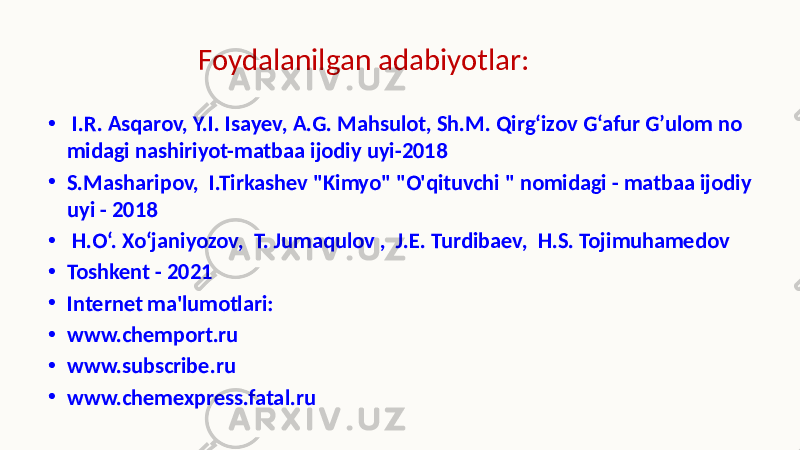 • I.R. Asqarov, Y.I. Isayev, A.G. Mahsulot, Sh.M. Qirg‘izov G‘afur G’ulom no midagi nashiriyot-matbaa ijodiy uyi-2018 • S.Masharipov, I.Tirkashev &#34;Kimyo&#34; &#34;O&#39;qituvchi &#34; nomidagi - matbaa ijodiy uyi - 2018 • H.O‘. Xo‘janiyozov, T. Jumaqulov , J.E. Turdibaev, H.S. Tojimuhamedov • Toshkent - 2021 • Internet ma&#39;lumotlari: • www.chemport.ru • www.subscribe.ru • www.chemexpress.fatal.ru Foydalanilgan adabiyotlar: 