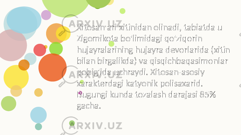 Xitosan ari xitinidan olinadi, tabiatda u Zigomikota bo&#39;limidagi qo&#39;ziqorin hujayralarining hujayra devorlarida (xitin bilan birgalikda) va qisqichbaqasimonlar qobig&#39;ida uchraydi. Xitosan-asosiy xarakterdagi katyonik polisaxarid. Bugungi kunda tozalash darajasi 85% gacha. 