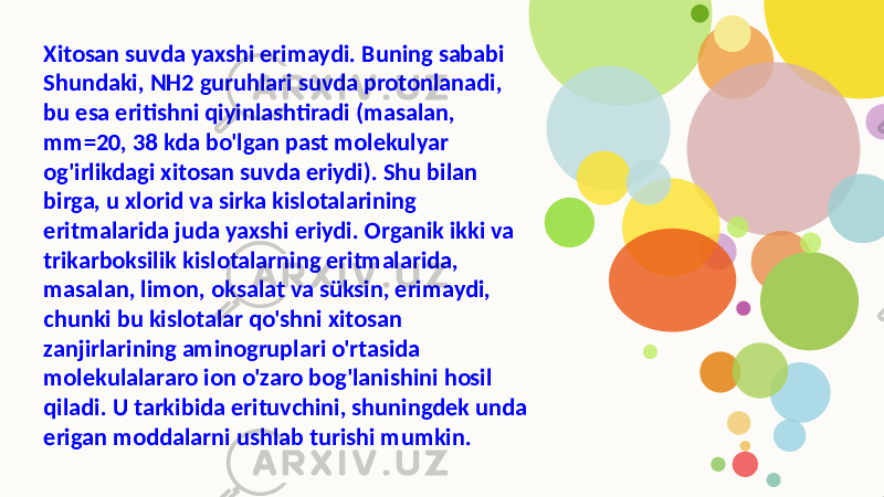 Xitosan suvda yaxshi erimaydi. Buning sababi Shundaki, NH2 guruhlari suvda protonlanadi, bu esa eritishni qiyinlashtiradi (masalan, mm=20, 38 kda bo&#39;lgan past molekulyar og&#39;irlikdagi xitosan suvda eriydi). Shu bilan birga, u xlorid va sirka kislotalarining eritmalarida juda yaxshi eriydi. Organik ikki va trikarboksilik kislotalarning eritmalarida, masalan, limon, oksalat va süksin, erimaydi, chunki bu kislotalar qo&#39;shni xitosan zanjirlarining aminogruplari o&#39;rtasida molekulalararo ion o&#39;zaro bog&#39;lanishini hosil qiladi. U tarkibida erituvchini, shuningdek unda erigan moddalarni ushlab turishi mumkin. 