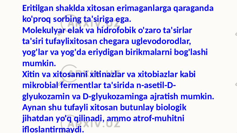 Eritilgan shaklda xitosan erimaganlarga qaraganda ko&#39;proq sorbing ta&#39;siriga ega. Molekulyar elak va hidrofobik o&#39;zaro ta&#39;sirlar ta&#39;siri tufaylixitosan chegara uglevodorodlar, yog&#39;lar va yog&#39;da eriydigan birikmalarni bog&#39;lashi mumkin. Xitin va xitosanni xitinazlar va xitobiazlar kabi mikrobial fermentlar ta&#39;sirida n-asetil-D- glyukozamin va D-glyukozaminga ajratish mumkin. Aynan shu tufayli xitosan butunlay biologik jihatdan yo&#39;q qilinadi, ammo atrof-muhitni ifloslantirmaydi. 