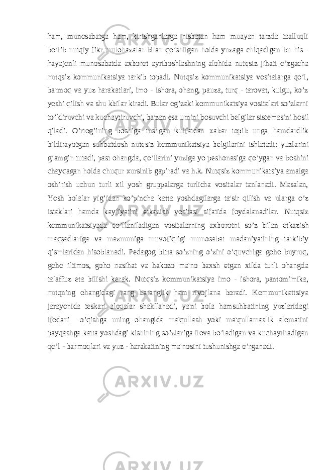 ham, munosabatga ham, kirishganlarga nisbatan ham muayan tarzda taalluqli bo’lib nutqiy fikr mulohazalar bilan qo’shilgan holda yuzaga chiqadigan bu his - hayajonli munosabatda axborot ayriboshlashning alohida nutqsiz jihati o’zgacha nutqsiz kommunikatsiya tarkib topadi. Nutqsiz kommunikatsiya vositalarga qo’l, barmoq va yuz harakatlari, imo - ishora, ohang, pauza, turq - tarovat, kulgu, ko’z yoshi qilish va shu kbilar kiradi. Bular og’zaki kommunikatsiya vositalari so’zlarni to’ldiruvchi va kuchaytiruvchi, ba&#39;zan esa urnini bosuvchi b е lgilar sist е masini hosil qiladi. O’rtog’ining boshiga tushgan kulfatdan xabar topib unga hamdardlik bildirayotgan suhbatdosh nutqsiz kommunikatsiya b е lgilarini ishlatadi: yuzlarini g’amgin tutadi, past ohangda, qo’llarini yuziga yo p е shonasiga qo’ygan va boshini chayqagan holda chuqur xursinib gapiradi va h.k. Nutqsiz kommunikatsiya amalga oshirish uchun turli xil yosh gruppalarga turlicha vositalar tanlanadi. Masalan, Yosh bolalar yig’idan ko’pincha katta yoshdagilarga ta&#39;sir qilish va ularga o’z istaklari hamda kayfiyatini е tkazish vositasi sifatida foydalanadilar. Nutqsiz kommunikatsiyada qo’llaniladigan vositalarning axborotni so’z bilan е tkazish maqsadlariga va mazmuniga muvofiqligi munosabat madaniyatining tarkibiy qismlaridan hisoblanadi. P е dagog bitta so’zning o’zini o’quvchiga goho buyruq, goho iltimos, goho nasihat va hakozo ma&#39;no baxsh etgan xilda turli ohangda talaffuz eta bilishi k е rak. Nutqsiz kommunikatsiya imo - ishora, pantomimika, nutqning ohangidagi rang baranglik ham rivojlana boradi. Kommunikattsiya jarayonida t е skari aloqalar shakllanadi, ya&#39;ni bola hamsuhbatining yuzlaridagi ifodani o’qishga uning ohangida ma&#39;qullash yoki ma&#39;qullamaslik alomatini payqashga katta yoshdagi kishining so’zlariga ilova bo’ladigan va kuchaytiradigan qo’l - barmoqlari va yuz - harakatining ma&#39;nosini tushunishga o’rganadi. 