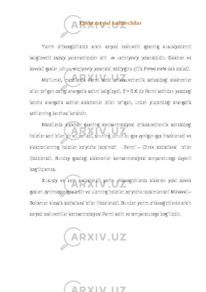 Erkin zaryad tashuvchilar Yarim o‘tkazgichlarda erkin zaryad tashuvchi gazning xususiyatlarini belgilovchi asosiy parametrlardan biri m –ximiyaviy potensialdir. Elektron va kovakli gazlar uchun, ximiyaviy potensial oddiygina qilib Fermi sathi deb ataladi. Ma’lumki, metallarda Fermi sathi o‘tkazuvchanlik sohasidagi elektronlar bilan to‘lgan oxirgi energetik sathni belgilaydi. T = 0 K da Fermi sathidan pastdagi barcha energetik sathlar elektronlar bilan to‘lgan, undan yuqoridagi energetik sathlarning barchasi bo‘shdir. Metallarda elektron gazning kontsentratsiyasi o‘tkazuvchanlik sohasidagi holatlar soni bilan bir xil bo‘ladi, shuning uchun bu gaz aynigan gaz hisoblanadi va elektronlarning holatlar bo‘yicha taqsimoti Fermi – Dirak statistikasi bilan ifodalanadi. Bunday gazdagi elektronlar kontsentratsiyasi temperaturaga deyarli bog‘liq emas. Xususiy va kam aralashmali yarim o‘tkazgichlarda elektron yoki kovak gazlari aynimagan gazlardir va ularning holatlar bo‘yicha taqsimlanishi Maksvell– Boltsman klassik statistikasi bilan ifodalanadi. Bundan yarim o‘tkazgichlarda erkin zaryad tashuvchilar kontsentratsiyasi Fermi sathi va temperaturaga bog‘liqdir. 