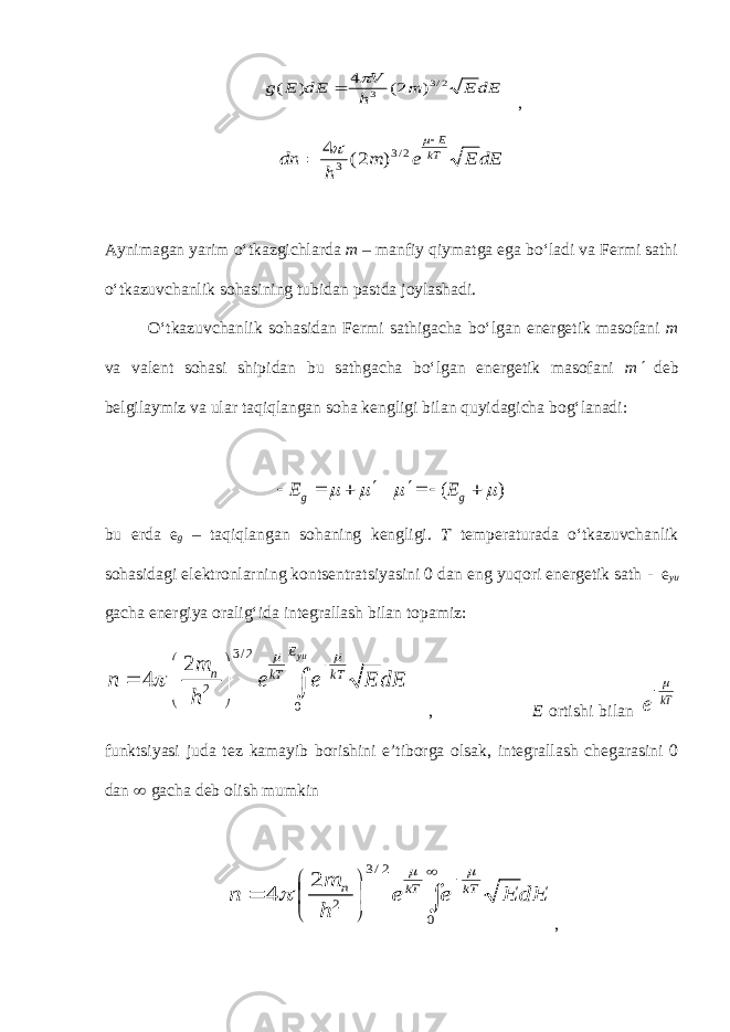 dE E m h V dE E g 2/3 3 ) 2( 4 ) (   , dE E e m h dn kT E    2/3 3 ) 2( 4 Aynimagan yarim o‘tkazgichlarda m – manfiy qiymatga ega bo‘ladi va Fermi sathi o‘tkazuvchanlik sohasining tubidan pastda joylashadi. O‘tkazuvchanlik sohasidan Fermi sathigacha bo‘lgan energetik masofani m va valent sohasi shipidan bu sathgacha bo‘lgan energetik masofani m ¢ deb belgilaymiz va ular taqiqlangan soha kengligi bilan quyidagicha bog‘lanadi: ( ) g gE E     ¢ ¢      bu erda e g – taqiqlangan sohaning kengligi. T temperaturada o‘tkazuvchanlik sohasidagi elektronlarning kontsentratsiyasini 0 dan e ng yuqori energetik sath - e yu gacha energiya oralig‘ida integrallash bilan topamiz : 3 / 2 2 0 2 4 yuE n kT kT m n e e E dE h             , E ortishi bilan kT e  funktsiyasi juda tez kamayib borishini e’tiborga olsak, integrallash chegarasini 0 dan ¥ gacha deb olish mumkin dE E e e h m n kT kT n  ¥         0 2/3 2 2 4    , 