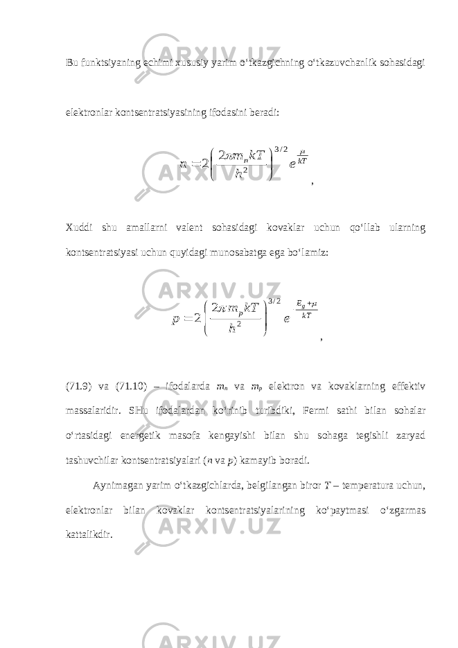 Bu funktsiyaning echimi xususiy yarim o‘tkazgichning o‘tkazuvchanlik sohasidagi elektronlar kontsentratsiyasining ifodasini beradi:kT n e h kT m n   2/3 2 2 2        , Xuddi shu amallarni valent sohasidagi kovaklar uchun qo‘llab ularning kontsentratsiyasi uchun quyidagi munosabatga ega bo‘lamiz: 3 / 2 2 2 2 gE p kT m kT p e h            , (71.9) va (71.10) – ifodalarda m n va m p elektron va kovaklarning effektiv massalaridir. SHu ifodalardan ko‘rinib turibdiki, Fermi sathi bilan sohalar o‘rtasidagi energetik masofa kengayishi bilan shu sohaga tegishli zaryad tashuvchilar kontsentratsiyalari ( n va p ) kamayib boradi. Aynimagan yarim o‘tkazgichlarda, belgilangan biror T – temperatura uchun, elektronlar bilan kovaklar kontsentratsiyalarining ko‘paytmasi o‘zgarmas kattalikdir. 