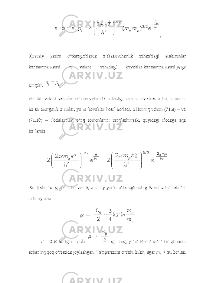 3 / 2 3 / 2 2 2 4 ( ) gE kT i i n p kT n p n p m m e h           , Xususiy yarim o‘tkazgichlarda o‘tkazuvchanlik sohasidagi elektronlar kontsentratsiyasi n i valent sohadagi kovaklar kontsentratsiyasi p i ga tengdir: ii p n  chunki, valent sohadan o‘tkazuvchanlik sohasiga qancha elektron o‘tsa, shuncha bo‘sh energetik o‘rinlar, ya’ni kovaklar hosil bo‘ladi. SHuning uchun (71.9) – va (71.10) – ifodalarning o‘ng tomonlarini tenglashtirsak, quyidagi ifodaga ega bo‘lamiz: 3 / 2 3 / 2 2 2 2 2 2 2 gE p n kT kT m kT m kT e e h h                    Bu ifodani m ga nisbatan echib, xususiy yarim o‘tkazgichning Fermi sathi holatini aniqlaymiz: 3 2 4 g p n E m kT ln m    T = 0 K bo‘lgan holda 2 g E    ga teng, ya’ni Fermi sathi taqiqlangan sohaning qoq o‘rtasida joylashgan. Temperatura ortishi bilan, agar m p > m n bo‘lsa, 