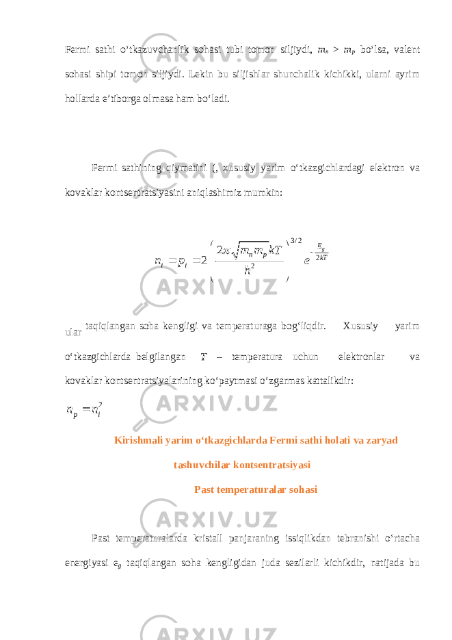 Fermi sathi o‘tkazuvchanlik sohasi tubi tomon siljiydi, m n > m p bo‘lsa, valent sohasi shipi tomon siljiydi. Lekin bu siljishlar shunchalik kichikki, ularni ayrim hollarda e’tiborga olmasa ham bo‘ladi. Fermi sathining qiymatini (, xususiy yarim o‘tkazgichlardagi elektron va kovaklar kontsentratsiyasini aniqlashimiz mumkin: 3 / 2 2 22 2 g E n p kT i i m m kT n p e h             ular taqiqlangan soha kengligi va temperaturaga bog‘liqdir. Xususiy yarim o‘tkazgichlarda belgilangan T – temperatura uchun elektronlar va kovaklar kontsentratsiyalarining ko‘paytmasi o‘zgarmas kattalikdir: 2 i p n n  Kirishmali yarim o‘tkazgichlarda Fermi sathi holati va zaryad tashuvchilar kontsentratsiyasi Past temperaturalar sohasi Past temperaturalarda kristall panjaraning issiqlikdan tebranishi o‘rtacha energiyasi e g taqiqlangan soha kengligidan juda sezilarli kichikdir, natijada bu 