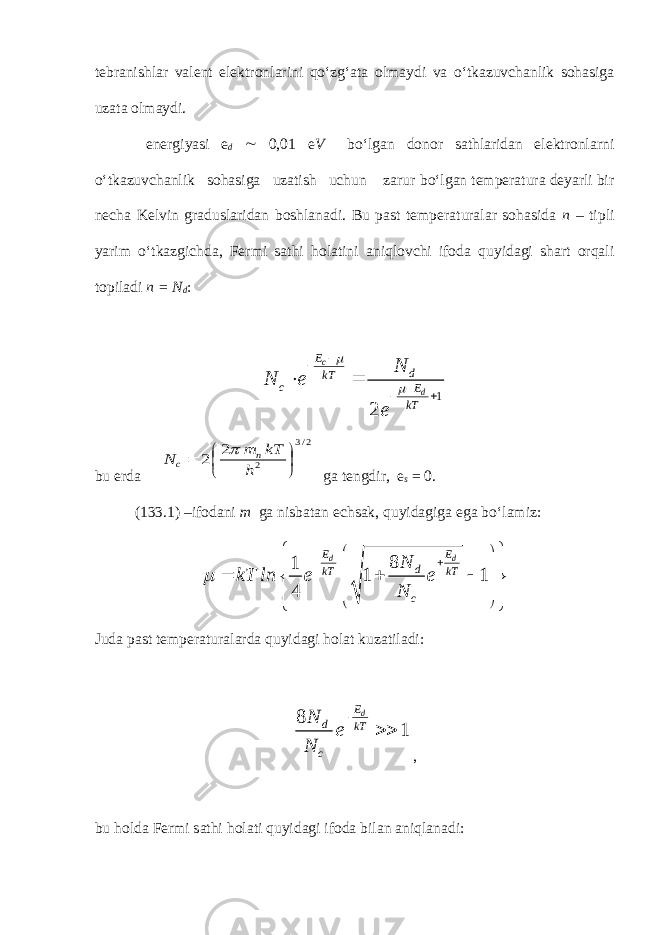 tebranishlar valent elektronlarini qo‘zg‘ata olmaydi va o‘tkazuvchanlik sohasiga uzata olmaydi. energiyasi e d ~ 0,01 e V bo‘lgan donor sathlaridan elektronlarni o‘tkazuvchanlik sohasiga uzatish uchun zarur bo‘lgan temperatura deyarli bir necha Kelvin graduslaridan boshlanadi. Bu past temperaturalar sohasida n – tipli yarim o‘tkazgichda, Fermi sathi holatini aniqlovchi ifoda quyidagi shart orqali topiladi n = N d :1 2 c d E d kT c E kT N N e e          bu erda 2/3 2 2 2        h kT m N n c  ga tengdir, e s = 0. (133.1) –ifodani m ga nisbatan echsak, quyidagiga ega bo‘lamiz: 8 1 1 1 4 d dE E d kT kT cN kT ln e e N                       Juda past temperaturalarda quyidagi holat kuzatiladi: 8 1 dE d kT c N e N   , bu holda Fermi sathi holati quyidagi ifoda bilan aniqlanadi: 