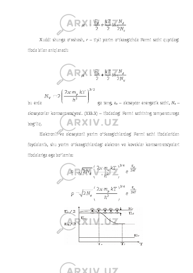 2 2 2 d d c E N kT ln N   Xuddi shunga o‘xshash, r – tipli yarim o‘tkazgichda Fermi sathi quyidagi ifoda bilan aniqlanadi: 2 2 2 a d VE N kT ln N ¢   bu erda 2/3 2 2 2        h kT m N p V  ga teng, e a – aktseptor energetik sathi, N a – aktseptorlar kontsentratsiyasi. ( 133 .3) – ifodadagi Fermi sathining temperaturaga bog‘liq. Elektronli va aktseptorli yarim o‘tkazgichlardagi Fermi sathi ifodalaridan foydalanib, shu yarim o‘tkazgichlardagi elektron va kovaklar kontsentratsiyalari ifodalariga ega bo‘lamiz: 3 / 4 2 2 2 2 dE n kT d m kT n N e h          3 / 4 2 2 2 2 aE p kT a m kT p N e h          