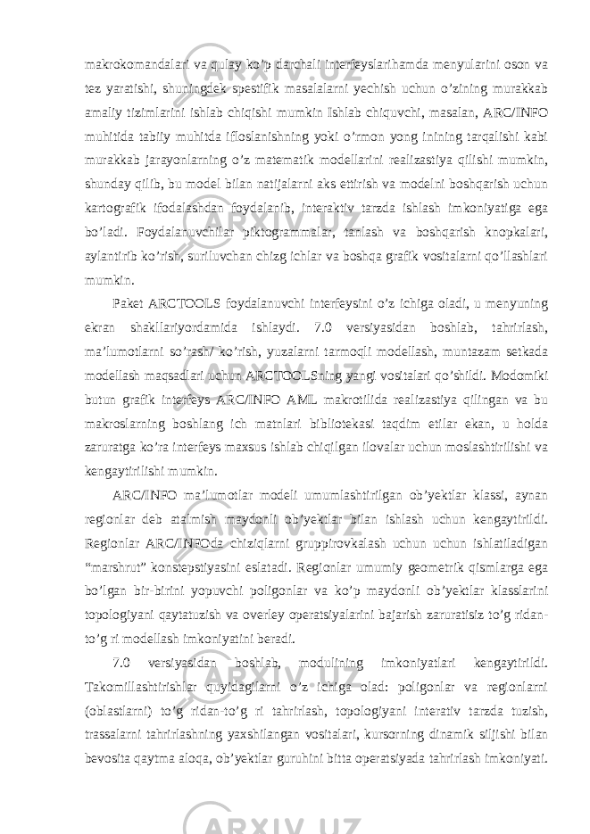 makrokomandalari va qulay ko’p darchali interfeyslarihamda menyularini oson va tez yaratishi, shuningdek spestifik masalalarni yechish uchun o’zining murakkab amaliy tizimlarini ishlab chiqishi mumkin Ishlab chiquvchi, masalan, ARC/INFO muhitida tabiiy muhitda ifloslanishning yoki o’rmon yong inining tarqalishi kabi murakkab jarayonlarning o’z matematik modellarini realizastiya qilishi mumkin, shunday qilib, bu model bilan natijalarni aks ettirish va modelni boshqarish uchun kartografik ifodalashdan foydalanib, interaktiv tarzda ishlash imkoniyatiga ega bo’ladi. Foydalanuvchilar piktogrammalar, tanlash va boshqarish knopkalari, aylantirib ko’rish, suriluvchan chizg ichlar va boshqa grafik vositalarni qo’llashlari mumkin. Paket ARCTOOLS foydalanuvchi interfeysini o’z ichiga oladi, u menyuning ekran shakllariyordamida ishlaydi. 7.0 versiyasidan boshlab, tahrirlash, ma’lumotlarni so’rash/ ko’rish, yuzalarni tarmoqli modellash, muntazam setkada modellash maqsadlari uchun ARCTOOLSning yangi vositalari qo’shildi. Modomiki butun grafik interfeys ARC/INFO AML makrotilida realizastiya qilingan va bu makroslarning boshlang ich matnlari bibliotekasi taqdim etilar ekan, u holda zaruratga ko’ra interfeys maxsus ishlab chiqilgan ilovalar uchun moslashtirilishi va kengaytirilishi mumkin. ARC/INFO ma’lumotlar modeli umumlashtirilgan ob’yektlar klassi, aynan regionlar deb atalmish maydonli ob’yektlar bilan ishlash uchun kengaytirildi. Regionlar ARC/INFOda chiziqlarni gruppirovkalash uchun uchun ishlatiladigan “marshrut” konstepstiyasini eslatadi. Regionlar umumiy geometrik qismlarga ega bo’lgan bir-birini yopuvchi poligonlar va ko’p maydonli ob’yektlar klasslarini topologiyani qaytatuzish va overley operatsiyalarini bajarish zaruratisiz to’g ridan- to’g ri modellash imkoniyatini beradi. 7.0 versiyasidan boshlab, modulining imkoniyatlari kengaytirildi. Takomillashtirishlar quyidagilarni o’z ichiga olad: poligonlar va regionlarni (oblastlarni) to’g ridan-to’g ri tahrirlash, topologiyani interativ tarzda tuzish, trassalarni tahrirlashning yaxshilangan vositalari, kursorning dinamik siljishi bilan bevosita qaytma aloqa, ob’yektlar guruhini bitta operatsiyada tahrirlash imkoniyati. 