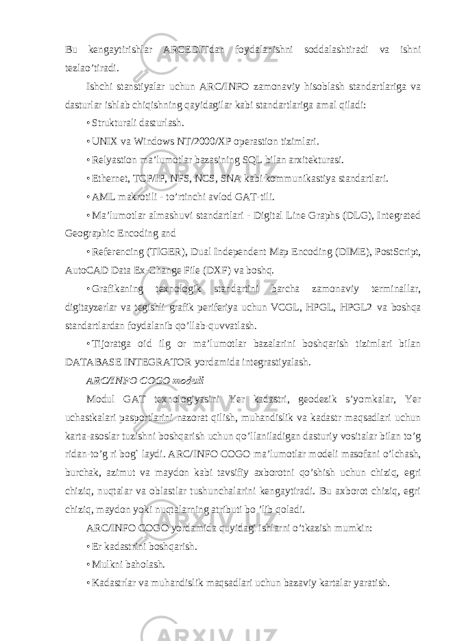 Bu kengaytirishlar ARCEDITdan foydalanishni soddalashtiradi va ishni tezlao ’ tiradi . Ishchi stanstiyalar uchun ARC / INFO zamonaviy hisoblash standartlariga va dasturlar ishlab chiqishning qayidagilar kabi standartlariga amal qiladi : • Strukturali dasturlash. • UNIX va Windows NT/2000/XP operastion tizimlari. • Relyastion ma’lumotlar bazasining SQL bilan arxitekturasi. • Ethernet, TCP/IP, NFS, NCS, SNA kabi kommunikastiya standartlari. • AML makrotili - to’rtinchi avlod GAT-tili. • Ma’lumotlar almashuvi standartlari - Digital Line Graphs (DLG), Integrated Geographic Encoding and • Referencing (TIGER), Dual Independent Map Encoding (DIME), PostScript, AutoCAD Data Ex-Change File (DXF) va boshq. • Grafikaning texnologik standartini barcha zamonaviy terminallar, digitayzerlar va tegishli grafik periferiya uchun VCGL, HPGL, HPGL2 va boshqa standartlardan foydalanib qo’llab-quvvatlash. • Tijoratga oid ilg or ma’lumotlar bazalarini boshqarish tizimlari bilan DATABASE INTEGRATOR yordamida integrastiyalash. ARC/INFO COGO moduli Modul GAT texnologiyasini Yer kadastri, geodezik s’yomkalar, Yer uchastkalari pasportlarini nazorat qilish, muhandislik va kadastr maqsadlari uchun karta-asoslar tuzishni boshqarish uchun qo’llaniladigan dasturiy vositalar bilan to’g ridan-to’g ri bog` laydi. ARC/INFO COGO ma’lumotlar modeli masofani o’lchash, burchak, azimut va maydon kabi tavsifiy axborotni qo’shish uchun chiziq, egri chiziq, nuqtalar va oblastlar tushunchalarini kengaytiradi. Bu axborot chiziq, egri chiziq, maydon yoki nuqtalarning atributi bo ’lib qoladi. ARC/INFO COGO yordamida quyidagi ishlarni o’tkazish mumkin: • Er kadastrini boshqarish. • Mulkni baholash. • Kadastrlar va muhandislik maqsadlari uchun bazaviy kartalar yaratish. 