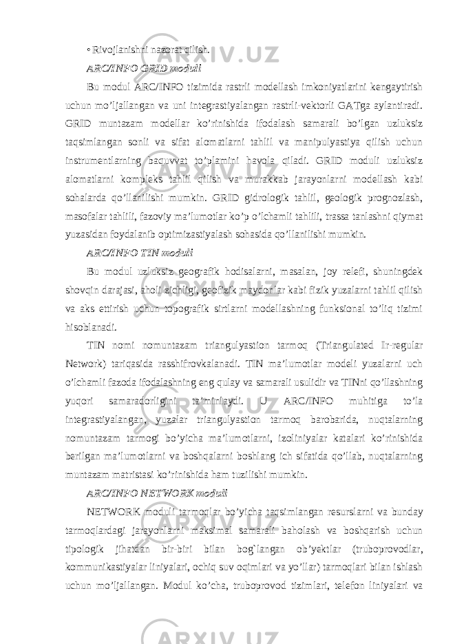 • Rivojlanishni nazorat qilish. ARC/INFO GRID moduli Bu modul ARC/INFO tizimida rastrli modellash imkoniyatlarini kengaytirish uchun mo’ljallangan va uni integrastiyalangan rastrli-vektorli GATga aylantiradi. GRID muntazam modellar ko’rinishida ifodalash samarali bo’lgan uzluksiz taqsimlangan sonli va sifat alomatlarni tahlil va manipulyastiya qilish uchun instrumentlarning baquvvat to’plamini havola qiladi. GRID moduli uzluksiz alomatlarni kompleks tahlil qilish va murakkab jarayonlarni modellash kabi sohalarda qo’llanilishi mumkin. GRID gidrologik tahlil, geologik prognozlash, masofalar tahlili, fazoviy ma’lumotlar ko’p o’lchamli tahlili, trassa tanlashni qiymat yuzasidan foydalanib optimizastiyalash sohasida qo’llanilishi mumkin. ARC/INFO TIN moduli Bu modul uzluksiz geografik hodisalarni, masalan, joy relefi, shuningdek shovqin darajasi, aholi zichligi, geofizik maydonlar kabi fizik yuzalarni tahlil qilish va aks ettirish uchun topografik sirtlarni modellashning funksional to’liq tizimi hisoblanadi. TIN nomi nomuntazam triangulyastion tarmoq (Triangulated Ir-regular Network) tariqasida rasshifrovkalanadi. TIN ma’lumotlar modeli yuzalarni uch o’lchamli fazoda ifodalashning eng qulay va samarali usulidir va TINni qo’llashning yuqori samaradorligini ta’minlaydi. U ARC/INFO muhitiga to’la integrastiyalangan, yuzalar triangulyastion tarmoq barobarida, nuqtalarning nomuntazam tarmogi bo’yicha ma’lumotlarni, izoliniyalar katalari ko’rinishida berilgan ma’lumotlarni va boshqalarni boshlang ich sifatida qo’llab, nuqtalarning muntazam matristasi ko’rinishida ham tuzilishi mumkin. ARC / INFO NETWORK moduli NETWORK moduli tarmoqlar bo ’ yicha taqsimlangan resurslarni va bunday tarmoqlardagi jarayonlarni maksimal samarali baholash va boshqarish uchun tipologik jihatdan bir - biri bilan bog ` langan ob ’ yektlar ( truboprovodlar , kommunikastiyalar liniyalari , ochiq suv oqimlari va yo ’ llar ) tarmoqlari bilan ishlash uchun mo ’ ljallangan . Modul ko ’ cha , truboprovod tizimlari , telefon liniyalari va 