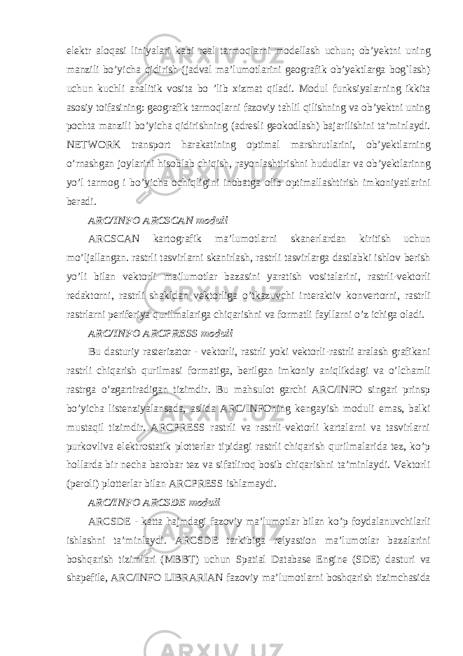 elektr aloqasi liniyalari kabi real tarmoqlarni modellash uchun ; ob ’ yektni uning manzili bo ’ yicha qidirish ( jadval ma ’ lumotlarini geografik ob ’ yektlarga bog ` lash ) uchun kuchli analitik vosita bo ’ lib xizmat qiladi . Modul funksiyalarning ikkita asosiy toifasining : geografik tarmoqlarni fazoviy tahlil qilishning va ob ’ yektni uning pochta manzili bo ’ yicha qidirishning ( adresli geokodlash ) bajarilishini ta ’ minlaydi . NETWORK transport harakatining optimal marshrutlarini , ob ’ yektlarning o ’ rnashgan joylarini hisoblab chiqish , rayonlashtirishni hududlar va ob ’ yektlarinng yo ’ l tarmog i bo ’ yicha ochiqligini inobatga olib optimallashtirish imkoniyatlarini beradi . ARC / INFO ARCSCAN moduli ARCSCAN kartografik ma ’ lumotlarni skanerlardan kiritish uchun mo ’ ljallangan . rastrli tasvirlarni skanirlash , rastrli tasvirlarga dastlabki ishlov berish yo ’ li bilan vektorli ma ’ lumotlar bazasini yaratish vositalarini , rastrli - vektorli redaktorni , rastrli shakldan vektorliga o ’ tkazuvchi interaktiv konvertorni , rastrli rastrlarni periferiya qurilmalariga chiqarishni va formatli fayllarni o ’ z ichiga oladi . ARC / INFO ARCPRESS moduli Bu dasturiy rasterizator - vektorli , rastrli yoki vektorli - rastrli aralash grafikani rastrli chiqarish qurilmasi formatiga , berilgan imkoniy aniqlikdagi va o ’ lchamli rastrga o ’ zgartiradigan tizimdir . Bu mahsulot garchi ARC/INFO singari prinsp bo’yicha listenziyalansada, aslida ARC/INFOning kengayish moduli emas, balki mustaqil tizimdir. ARCPRESS rastrli va rastrli-vektorli kartalarni va tasvirlarni purkovliva elektrostatik plotterlar tipidagi rastrli chiqarish qurilmalarida tez, ko’p hollarda bir necha barobar tez va sifatliroq bosib chiqarishni ta’minlaydi. Vektorli (peroli) plotterlar bilan ARCPRESS ishlamaydi. ARC/INFO ARCSDE moduli ARCSDE - katta hajmdagi fazoviy ma ’ lumotlar bilan ko ’ p foydalanuvchilarli ishlashni ta ’ minlaydi . ARCSDE tarkibiga relyastion ma ’ lumotlar bazalarini boshqarish tizimlari ( MBBT ) uchun Spatial Database Engine ( SDE ) dasturi va shapefile , ARC / INFO LIBRARIAN fazoviy ma ’ lumotlarni boshqarish tizimchasida 