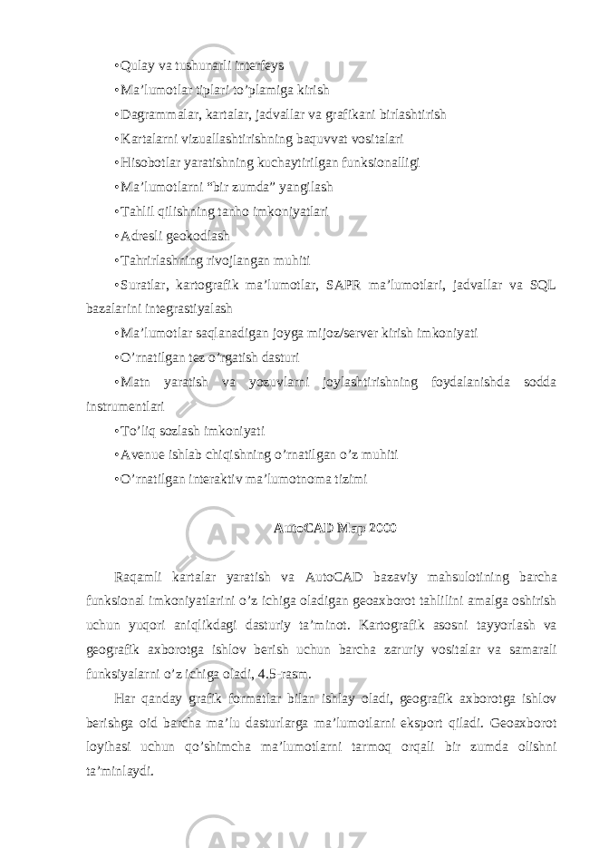 • Qulay va tushunarli interfeys • Ma’lumotlar tiplari to’plamiga kirish • Dagrammalar, kartalar, jadvallar va grafikani birlashtirish • Kartalarni vizuallashtirishning baquvvat vositalari • Hisobotlar yaratishning kuchaytirilgan funksionalligi • Ma’lumotlarni “bir zumda” yangilash • Tahlil qilishning tanho imkoniyatlari • Adresli geokodlash • Tahrirlashning rivojlangan muhiti • Suratlar, kartografik ma’lumotlar, SAPR ma’lumotlari, jadvallar va SQL bazalarini integrastiyalash • Ma’lumotlar saqlanadigan joyga mijoz/server kirish imkoniyati • O’rnatilgan tez o’rgatish dasturi • Matn yaratish va yozuvlarni joylashtirishning foydalanishda sodda instrumentlari • To’liq sozlash imkoniyati • Avenue ishlab chiqishning o’rnatilgan o’z muhiti • O’rnatilgan interaktiv ma’lumotnoma tizimi AutoCAD Map 2000 Raqamli kartalar yaratish va AutoCAD bazaviy mahsulotining barcha funksional imkoniyatlarini o ’ z ichiga oladigan geoaxborot tahlilini amalga oshirish uchun yuqori aniqlikdagi dasturiy ta ’ minot . Kartografik asosni tayyorlash va geografik axborotga ishlov berish uchun barcha zaruriy vositalar va samarali funksiyalarni o ’ z ichiga oladi , 4.5- rasm . Har qanday grafik formatlar bilan ishlay oladi , geografik axborotga ishlov berishga oid barcha ma ’ lu dasturlarga ma ’ lumotlarni eksport qiladi . Geoaxborot loyihasi uchun qo ’ shimcha ma ’ lumotlarni tarmoq orqali bir zumda olishni ta ’ minlaydi . 