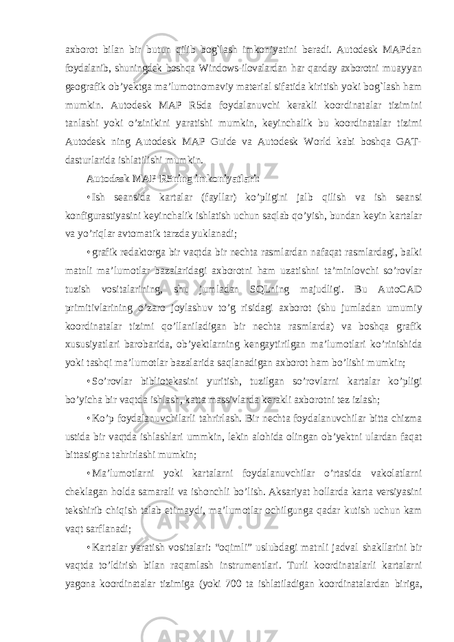 axborot bilan bir butun qilib bog`lash imkoniyatini beradi. Autodesk MAPdan foydalanib, shuningdek boshqa Windows-ilovalardan har qanday axborotni muayyan geografik ob’yektga ma’lumotnomaviy material sifatida kiritish yoki bog`lash ham mumkin. Autodesk MAP R5da foydalanuvchi kerakli koordinatalar tizimini tanlashi yoki o’zinikini yaratishi mumkin, keyinchalik bu koordinatalar tizimi Autodesk ning Autodesk MAP Guide va Autodesk World kabi boshqa GAT- dasturlarida ishlatilishi mumkin. Autodesk MAP R5ning imkoniyatlari: • Ish seansida kartalar ( fayllar ) ko ’ pligini jalb qilish va ish seansi konfigurastiyasini keyinchalik ishlatish uchun saqlab qo ’ yish , bundan keyin kartalar va yo ’ riqlar avtomatik tarzda yuklanadi ; • grafik redaktorga bir vaqtda bir nechta rasmlardan nafaqat rasmlardagi , balki matnli ma ’ lumotlar bazalaridagi axborotni ham uzatishni ta ’ minlovchi so ’ rovlar tuzish vositalarining , shu jumladan SQLning majudligi . Bu AutoCAD primitivlarining o ’ zaro joylashuv to ’ g risidagi axborot ( shu jumladan umumiy koordinatalar tizimi qo ’ llaniladigan bir nechta rasmlarda ) va boshqa grafik xususiyatlari barobarida , ob ’ yektlarning kengaytirilgan ma ’ lumotlari ko ’ rinishida yoki tashqi ma ’ lumotlar bazalarida saqlanadigan axborot ham bo ’ lishi mumkin ; • So ’ rovlar bibliotekasini yuritish , tuzilgan so ’ rovlarni kartalar ko ’ pligi bo ’ yicha bir vaqtda ishlash , katta massivlarda kerakli axborotni tez izlash ; • Ko ’ p foydalanuvchilarli tahrirlash . Bir nechta foydalanuvchilar bitta chizma ustida bir vaqtda ishlashlari ummkin , lekin alohida olingan ob ’ yektni ulardan faqat bittasigina tahrirlashi mumkin ; • Ma ’ lumotlarni yoki kartalarni foydalanuvchilar o ’ rtasida vakolatlarni cheklagan holda samarali va ishonchli bo ’ lish . Aksariyat hollarda karta versiyasini tekshirib chiqish talab etimaydi , ma ’ lumotlar ochilgunga qadar kutish uchun kam vaqt sarflanadi ; • Kartalar yaratish vositalari: “oqimli” uslubdagi matnli jadval shakllarini bir vaqtda to’ldirish bilan raqamlash instrumentlari. Turli koordinatalarli kartalarni yagona koordinatalar tizimiga (yoki 700 ta ishlatiladigan koordinatalardan biriga, 