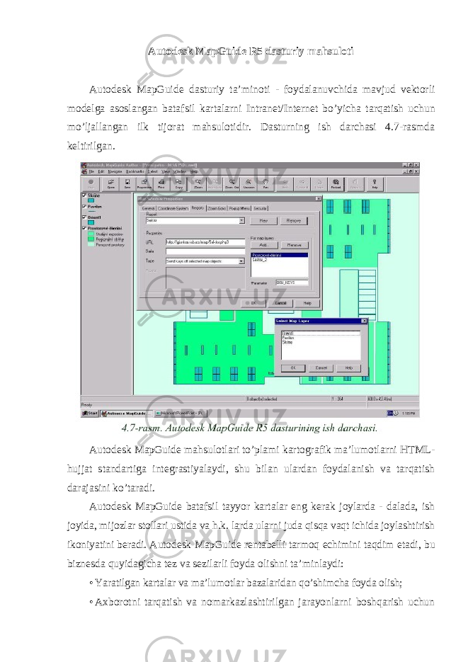 Autodesk MapGuide R5 dasturiy mahsuloti Autodesk MapGuide dasturiy ta ’ minoti - foydalanuvchida mavjud vektorli modelga asoslangan batafsil kartalarni Intranet / Internet bo ’ yicha tarqatish uchun mo ’ ljallangan ilk tijorat mahsulotidir . Dasturning ish darchasi 4.7-rasmda keltirilgan. Autodesk MapGuide mahsulotlari to’plami kartografik ma’lumotlarni HTML- hujjat standartiga integrastiyalaydi, shu bilan ulardan foydalanish va tarqatish darajasini ko’taradi. Autodesk MapGuide batafsil tayyor kartalar eng kerak joylarda - dalada, ish joyida, mijozlar stollari ustida va h.k. larda ularni juda qisqa vaqt ichida joylashtirish ikoniyatini beradi. Autodesk MapGuide rentabelli tarmoq echimini taqdim etadi , bu biznesda quyidagicha tez va sezilarli foyda olishni ta ’ minlaydi : • Yaratilgan kartalar va ma’lumotlar bazalaridan qo’shimcha foyda olish; • Axborotni tarqatish va nomarkazlashtirilgan jarayonlarni boshqarish uchun 