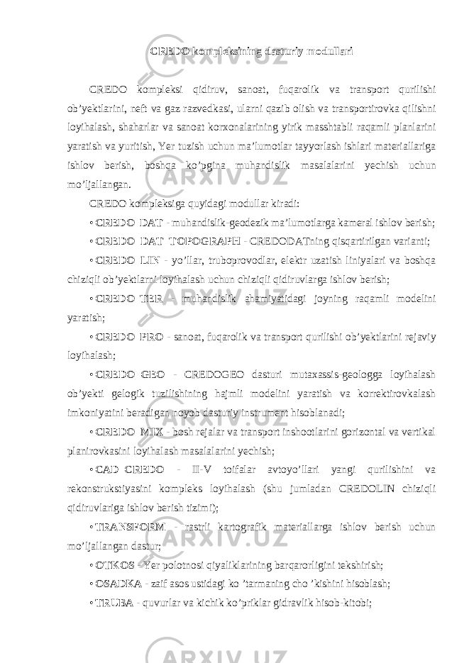 CREDO kompleksining dasturiy modullari CREDO kompleksi qidiruv , sanoat , fuqarolik va transport qurilishi ob ’ yektlarini , neft va gaz razvedkasi , ularni qazib olish va transportirovka qilishni loyihalash , shaharlar va sanoat korxonalarining yirik masshtabli raqamli planlarini yaratish va yuritish , Yer tuzish uchun ma ’ lumotlar tayyorlash ishlari materiallariga ishlov berish , boshqa ko ’ pgina muhandislik masalalarini yechish uchun mo ’ ljallangan . CREDO kompleksiga quyidagi modullar kiradi: • CREDO_DAT - muhandislik-geodezik ma’lumotlarga kameral ishlov berish; • CREDO_DAT_TOPOGRAPH - CREDODATning qisqartirilgan varianti; • CREDO_LIN - yo’llar, truboprovodlar, elektr uzatish liniyalari va boshqa chiziqli ob’yektlarni loyihalash uchun chiziqli qidiruvlarga ishlov berish; • CREDO_TER - muhandislik ahamiyatidagi joyning raqamli modelini yaratish; • CREDO_PRO - sanoat, fuqarolik va transport qurilishi ob’yektlarini rejaviy loyihalash; • CREDO_GEO - CREDOGEO dasturi mutaxassis-geologga loyihalash ob’yekti gelogik tuzilishining hajmli modelini yaratish va korrektirovkalash imkoniyatini beradigan noyob dasturiy instrument hisoblanadi; • CREDO_MIX - bosh rejalar va transport inshootlarini gorizontal va vertikal planirovkasini loyihalash masalalarini yechish; • CAD_CREDO - II-V toifalar avtoyo’llari yangi qurilishini va rekonstrukstiyasini kompleks loyihalash (shu jumladan CREDOLIN chiziqli qidiruvlariga ishlov berish tizimi); • TRANSFORM - rastrli kartografik materiallarga ishlov berish uchun mo’ljallangan dastur; • OTKOS - Yer polotnosi qiyaliklarining barqarorligini tekshirish; • OSADKA - zaif asos ustidagi ko ’tarmaning cho ’kishini hisoblash; • TRUBA - quvurlar va kichik ko’priklar gidravlik hisob-kitobi; 