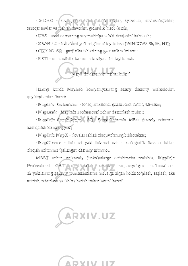 • GIDRO - suv ajratish qurilmalari: ariqlar, kyuvetlar, suvtushirgichlar, tezoqar suvlar va tushish devorlari gidravlik hisob-kitobi; • UVS - ustki oqovaning suv muhitiga ta’siri darajasini baholash; • ZNAK 4.0 - individual yo’l belgilarini loyihalash (WINDOWS 95, 98, NT); • CREDO_SR - geofizika ishlarining geodezik ta’minoti; • SETI - muhandislik kommunikastiyalarini loyihalash. MapInfo dasturiy mahsulotlari Hozirgi kunda MapInfo kompaniyasining asosiy dasturiy mahsulotlari quyidagilardan iborat : • MapInfo Professional - to’liq funksional geoaxborot tizimi, 4.9-rasm; • MapBasic - MapInfo Professional uchun dasturlash muhiti; • MapInfo SpatialWare - SQL Server/Informix MBda fazoviy axborotni boshqarish texnologiyasi; • MapInfo MapX - ilovalar ishlab chiquvchining bibliotekasi; • MapXtreme - Intranet yoki Internet uchun kartografik ilovalar ishlab chiqish uchun mo’ljallangan dasturiy ta’minot. MBBT uchun an’anaviy funksiyalarga qo’shimcha ravishda, MapInfo Professional GATi ma’lumotlar bazasida saqlanayotgan ma’lumotlarni ob’yektlarning qazoviy munosabatlarini inobatga olgan holda to’plash, saqlash, aks ettirish, tahrirlash va ishlov berish imkoniyatini beradi. 