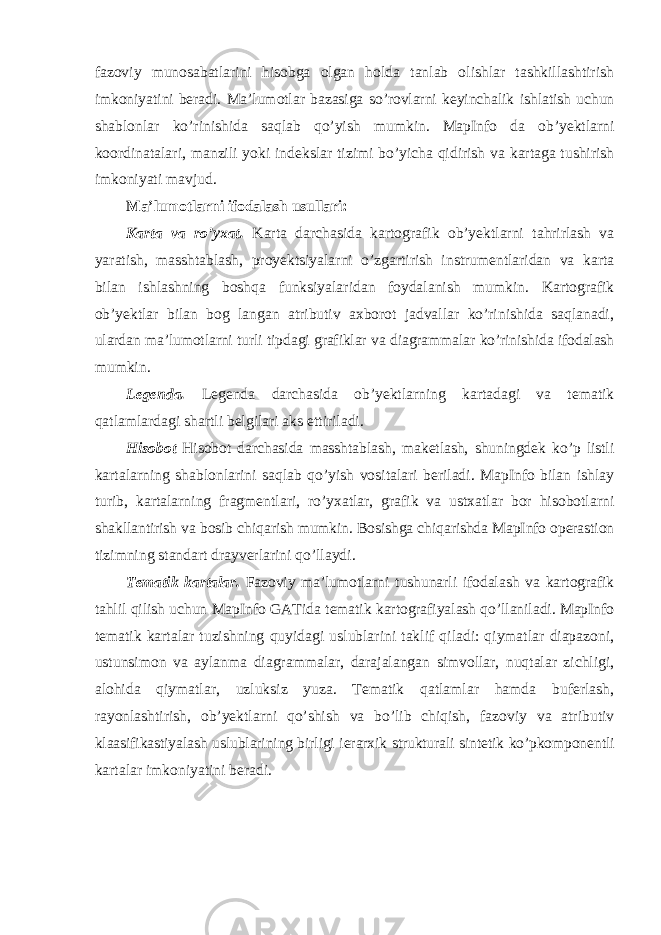 fazoviy munosabatlarini hisobga olgan holda tanlab olishlar tashkillashtirish imkoniyatini beradi. Ma ’ lumotlar bazasiga so ’ rovlarni keyinchalik ishlatish uchun shablonlar ko ’ rinishida saqlab qo ’ yish mumkin . MapInfo da ob ’ yektlarni koordinatalari , manzili yoki indekslar tizimi bo ’ yicha qidirish va kartaga tushirish imkoniyati mavjud . Ma’lumotlarni ifodalash usullari: Karta va ro’yxat. Karta darchasida kartografik ob’yektlarni tahrirlash va yaratish, masshtablash, proyektsiyalarni o’zgartirish instrumentlaridan va karta bilan ishlashning boshqa funksiyalaridan foydalanish mumkin. Kartografik ob’yektlar bilan bog langan atributiv axborot jadvallar ko’rinishida saqlanadi, ulardan ma’lumotlarni turli tipdagi grafiklar va diagrammalar ko’rinishida ifodalash mumkin. Legenda. Legenda darchasida ob’yektlarning kartadagi va tematik qatlamlardagi shartli belgilari aks ettiriladi. Hisobot Hisobot darchasida masshtablash, maketlash, shuningdek ko’p listli kartalarning shablonlarini saqlab qo’yish vositalari beriladi. MapInfo bilan ishlay turib, kartalarning fragmentlari, ro’yxatlar, grafik va ustxatlar bor hisobotlarni shakllantirish va bosib chiqarish mumkin. Bosishga chiqarishda MapInfo operastion tizimning standart drayverlarini qo’llaydi. Tematik kartalar. Fazoviy ma’lumotlarni tushunarli ifodalash va kartografik tahlil qilish uchun MapInfo GATida tematik kartografiyalash qo’llaniladi. MapInfo tematik kartalar tuzishning quyidagi uslublarini taklif qiladi: qiymatlar diapazoni, ustunsimon va aylanma diagrammalar, darajalangan simvollar, nuqtalar zichligi, alohida qiymatlar, uzluksiz yuza. Tematik qatlamlar hamda buferlash, rayonlashtirish, ob’yektlarni qo’shish va bo’lib chiqish, fazoviy va atributiv klaasifikastiyalash uslublarining birligi ierarxik strukturali sintetik ko’pkomponentli kartalar imkoniyatini beradi. 