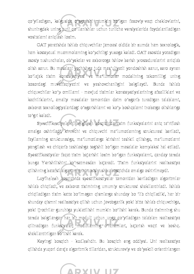 qo ’ yiladigan , kelgusida o ’ zgarishi mumkin bo ’ lgan fazoviy - vaqt cheklovlarini , shuningdek uning turli qo ’ llanishlar uchun turlicha versiyalarida foydalaniladigan vositalarni aniqlash lozim . GAT yaratishda ishlab chiquvchilar jamoasi oldida bir zumda ham texnologik , ham kosteptual muammolarning ko ’ pchiligi yuzaga keladi . GAT asosida yotadigan asosiy tushunchalar, ob’yektlar va axborotga ishlov berish prosteduralarini aniqlab olish zarur. Bu masalani yechishga juda mas’uliyatli yondoshish zarur, zero aynan bo’lajak tizim konstepstiyasi va ma’lumotlar modelining takomilligi uning bozordagi muvaffaqiyatini va yashovchanligini belgilaydi. Bunda ishlab chiquvchilar ko’p omillarni - mavjud tizimlar konstepstiyalarining afzalliklari va kachiliklarini, amaliy masalalar tomonidan doim o’zgarib turadigan talablarni, axborot texnollogiyalaridagi o’zgarishlarni va ko’p boshqalarni inobatga olishlariga to’gri keladi. Spestifikastiyalarni belgilash bosqichida tizim funksiyalarini aniq ta’riflash amalga oshiriladi, kiruvchi va chiquvchi ma’lumotlarning strukturasi beriladi, fayllarning strukturasiga, ma’lumotlarga kirishni tashkil qilishga, ma’lumotlarni yangilash va chiqarib tashlashga tegishli bo’lgan masalalar kompleksi hal etiladi. Spestifikastiyalar faqat tizim bajarishi lozim bo’lgan funksiyalarni, qanday tarzda bunga Yerishilishini ko’rsatmasdan bajaradi. Tizim funksiyalarini realizastiya qilishning batafsil algoritmlarini tuzish ushbu bosqichda amalga oshirilmaydi. Loyihalash bosqichida spestifikastiyalar tomonidan beriladigan algoritmlar ishlab chiqiladi, va axborot tizimining umumiy strukturasi shakllantirladi. Ishlab chiqiladigan tizim katta bo’lmagan qismlarga shunday bo ’lib chiqiladiki, har bir shunday qismni realizastiya qilish uchun javobgarlik yoki bitta ishlab chiquvchiga, yoki ijrochilar guruhiga yuklatilishi mumkin bo’lishi kerak. Bunda tizimning shu tarzda belgilangan har bir moduli uchun unga qo’yiladigan talablar: realizastiya qilinadigan funksiyalar, modullarning o’lchamlari, bajarish vaqti va boshq. shakllantirilgan bo’lishi kerak. Keyingi bosqich - kodlash dir. Bu bosqich eng oddiysi. Uni realizastiya qilishda yuqori daraja algoritmik tillaridan, strukturaviy va ob’yektli-orientirlangan 