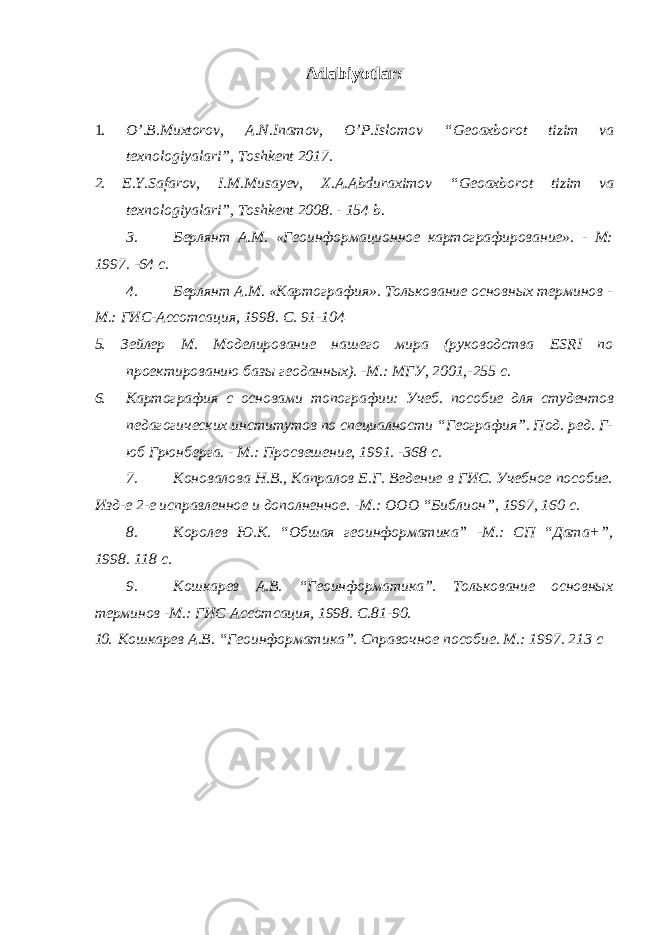 Adabiyotlar: 1. O’.B.Muxtorov, A.N.Inamov, O’P.Islomov “Geoaxborot tizim va texnologiyalari”, Toshkent 2017. 2. E.Y.Safarov, I.M.Musayev, X.A.Abduraximov “Geoaxborot tizim va texnologiyalari”, Toshkent 2008. - 154 b. 3. Берлянт А.М. «Геоинформационное картографирование». - М: 1997. -64 с. 4. Берлянт А.М. «Картография». Толькование основных терминов - М.: ГИС-Ассотсация, 1998. С. 91-104 5. Зейлер М. Моделирование нашего мира (руководства ESRI по проектированию базы геоданных). -М.: МГУ, 2001,-255 с. 6. Картография с основами топографии: Учеб. пособие для студентов педагогических институтов по специалности “География”. Под. ред. Г- юб Грюнберга. - М.: Просвешение, 1991. -368 с. 7. Коновалова Н.В., Капралов Е.Г. Ведение в ГИС. Учебное пособие. Изд-е 2-е исправленное и дополненное. -М.: ООО “Библион”, 1997, 160 с. 8. Королев Ю.К. “Обшая геоинформатика” -М.: СП “Дата+”, 1998. 118 с. 9. Кошкарев А.В. “Геоинформатика”. Толькование основных терминов -М.: ГИС-Ассотсация, 1998. С.81-90. 10. Кошкарев А.В. “Геоинформатика”. Справочное пособие. М.: 1997. 213 с 