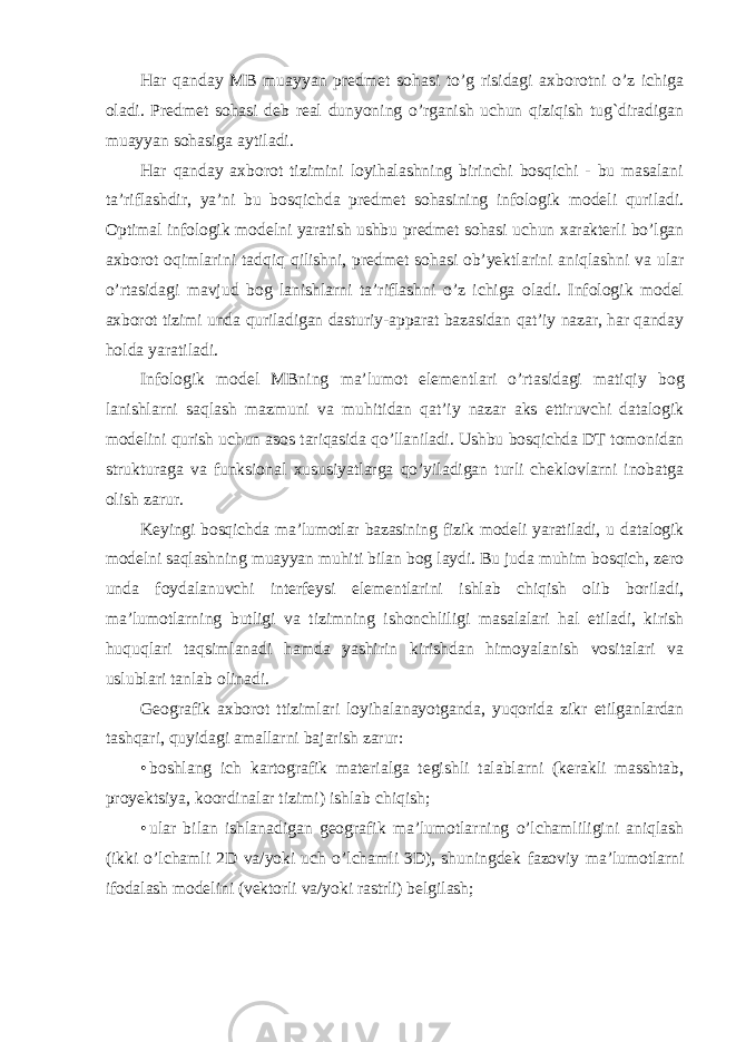 Har qanday MB muayyan predmet sohasi to’g risidagi axborotni o’z ichiga oladi. Predmet sohasi deb real dunyoning o’rganish uchun qiziqish tug`diradigan muayyan sohasiga aytiladi. Har qanday axborot tizimini loyihalashning birinchi bosqichi - bu masalani ta’riflashdir, ya’ni bu bosqichda predmet sohasining infologik modeli quriladi. Optimal infologik modelni yaratish ushbu predmet sohasi uchun xarakterli bo’lgan axborot oqimlarini tadqiq qilishni, predmet sohasi ob’yektlarini aniqlashni va ular o’rtasidagi mavjud bog lanishlarni ta’riflashni o’z ichiga oladi. Infologik model axborot tizimi unda quriladigan dasturiy-apparat bazasidan qat’iy nazar, har qanday holda yaratiladi. Infologik model MBning ma’lumot elementlari o’rtasidagi matiqiy bog lanishlarni saqlash mazmuni va muhitidan qat’iy nazar aks ettiruvchi datalogik modelini qurish uchun asos tariqasida qo’llaniladi. Ushbu bosqichda DT tomonidan strukturaga va funksional xususiyatlarga qo’yiladigan turli cheklovlarni inobatga olish zarur. Keyingi bosqichda ma’lumotlar bazasining fizik modeli yaratiladi, u datalogik modelni saqlashning muayyan muhiti bilan bog laydi. Bu juda muhim bosqich, zero unda foydalanuvchi interfeysi elementlarini ishlab chiqish olib boriladi, ma’lumotlarning butligi va tizimning ishonchliligi masalalari hal etiladi, kirish huquqlari taqsimlanadi hamda yashirin kirishdan himoyalanish vositalari va uslublari tanlab olinadi. Geografik axborot ttizimlari loyihalanayotganda, yuqorida zikr etilganlardan tashqari, quyidagi amallarni bajarish zarur: • boshlang ich kartografik materialga tegishli talablarni (kerakli masshtab, proyektsiya, koordinalar tizimi) ishlab chiqish; • ular bilan ishlanadigan geografik ma’lumotlarning o’lchamliligini aniqlash (ikki o’lchamli 2D va/yoki uch o’lchamli 3D), shuningdek fazoviy ma’lumotlarni ifodalash modelini (vektorli va/yoki rastrli) belgilash; 