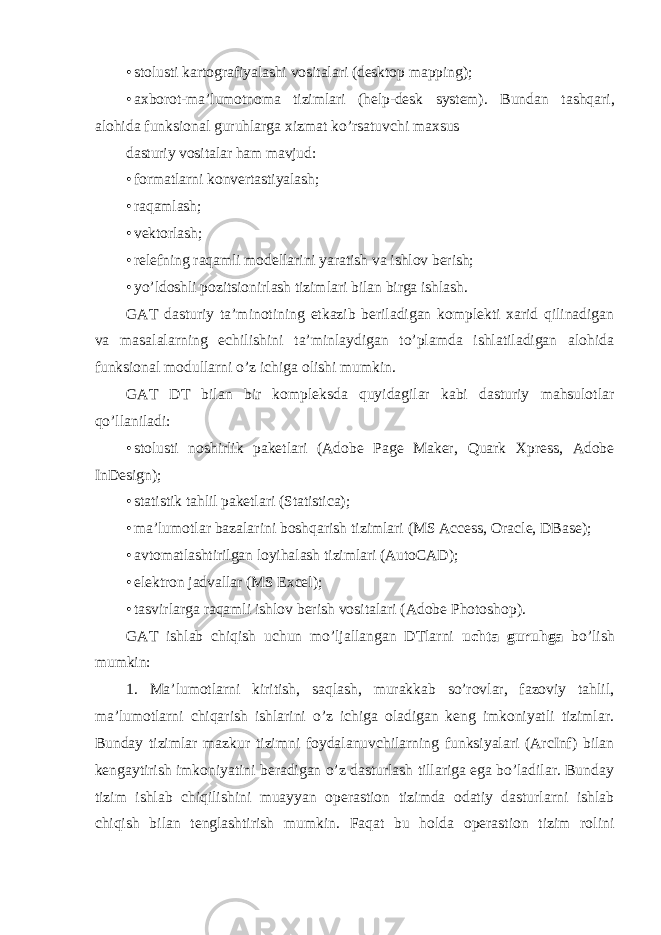 • stolusti kartografiyalashi vositalari (desktop mapping); • axborot-ma’lumotnoma tizimlari (help-desk system). Bundan tashqari, alohida funksional guruhlarga xizmat ko’rsatuvchi maxsus dasturiy vositalar ham mavjud: • formatlarni konvertastiyalash; • raqamlash; • vektorlash; • relefning raqamli modellarini yaratish va ishlov berish; • yo’ldoshli pozitsionirlash tizimlari bilan birga ishlash. GAT dasturiy ta’minotining etkazib beriladigan komplekti xarid qilinadigan va masalalarning echilishini ta’minlaydigan to’plamda ishlatiladigan alohida funksional modullarni o’z ichiga olishi mumkin. GAT DT bilan bir kompleksda quyidagilar kabi dasturiy mahsulotlar qo’llaniladi: • stolusti noshirlik paketlari (Adobe Page Maker, Quark Xpress, Adobe InDesign); • statistik tahlil paketlari (Statistica); • ma’lumotlar bazalarini boshqarish tizimlari (MS Access, Oracle, DBase); • avtomatlashtirilgan loyihalash tizimlari (AutoCAD); • elektron jadvallar (MS Excel); • tasvirlarga raqamli ishlov berish vositalari (Adobe Photoshop). GAT ishlab chiqish uchun mo’ljallangan DTlarni uchta guruhga bo’lish mumkin: 1. Ma’lumotlarni kiritish, saqlash, murakkab so’rovlar, fazoviy tahlil, ma’lumotlarni chiqarish ishlarini o’z ichiga oladigan keng imkoniyatli tizimlar. Bunday tizimlar mazkur tizimni foydalanuvchilarning funksiyalari (ArcInf) bilan kengaytirish imkoniyatini beradigan o’z dasturlash tillariga ega bo’ladilar. Bunday tizim ishlab chiqilishini muayyan operastion tizimda odatiy dasturlarni ishlab chiqish bilan tenglashtirish mumkin. Faqat bu holda operastion tizim rolini 