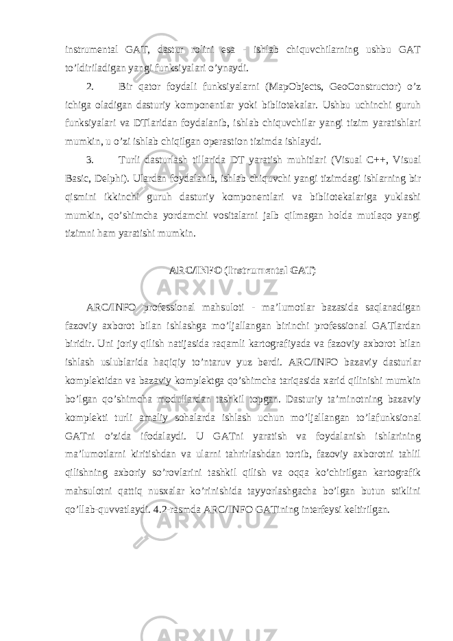 instrumental GAT, dastur rolini esa - ishlab chiquvchilarning ushbu GAT to’ldiriladigan yangi funksiyalari o’ynaydi. 2. Bir qator foydali funksiyalarni (MapObjects, GeoConstructor) o’z ichiga oladigan dasturiy komponentlar yoki bibliotekalar. Ushbu uchinchi guruh funksiyalari va DTlaridan foydalanib, ishlab chiquvchilar yangi tizim yaratishlari mumkin, u o’zi ishlab chiqilgan operastion tizimda ishlaydi. 3. Turli dasturlash tillarida DT yaratish muhitlari (Visual C++, Visual Basic, Delphi). Ulardan foydalanib, ishlab chiquvchi yangi tizimdagi ishlarning bir qismini ikkinchi guruh dasturiy komponentlari va bibliotekalariga yuklashi mumkin, qo’shimcha yordamchi vositalarni jalb qilmagan holda mutlaqo yangi tizimni ham yaratishi mumkin. ARC/INFO (Instrumental GAT) ARC/INFO professional mahsuloti - ma’lumotlar bazasida saqlanadigan fazoviy axborot bilan ishlashga mo’ljallangan birinchi professional GATlardan biridir. Uni joriy qilish natijasida raqamli kartografiyada va fazoviy axborot bilan ishlash uslublarida haqiqiy to’ntaruv yuz berdi. ARC/INFO bazaviy dasturlar komplektidan va bazaviy komplektga qo’shimcha tariqasida xarid qilinishi mumkin bo’lgan qo’shimcha modullardan tashkil topgan. Dasturiy ta’minotning bazaviy komplekti turli amaliy sohalarda ishlash uchun mo’ljallangan to’lafunksional GATni o’zida ifodalaydi. U GATni yaratish va foydalanish ishlarining ma’lumotlarni kiritishdan va ularni tahrirlashdan tortib, fazoviy axborotni tahlil qilishning axboriy so’rovlarini tashkil qilish va oqqa ko’chirilgan kartografik mahsulotni qattiq nusxalar ko’rinishida tayyorlashgacha bo’lgan butun stiklini qo’llab-quvvatlaydi. 4.2-rasmda ARC/INFO GATining interfeysi keltirilgan. 