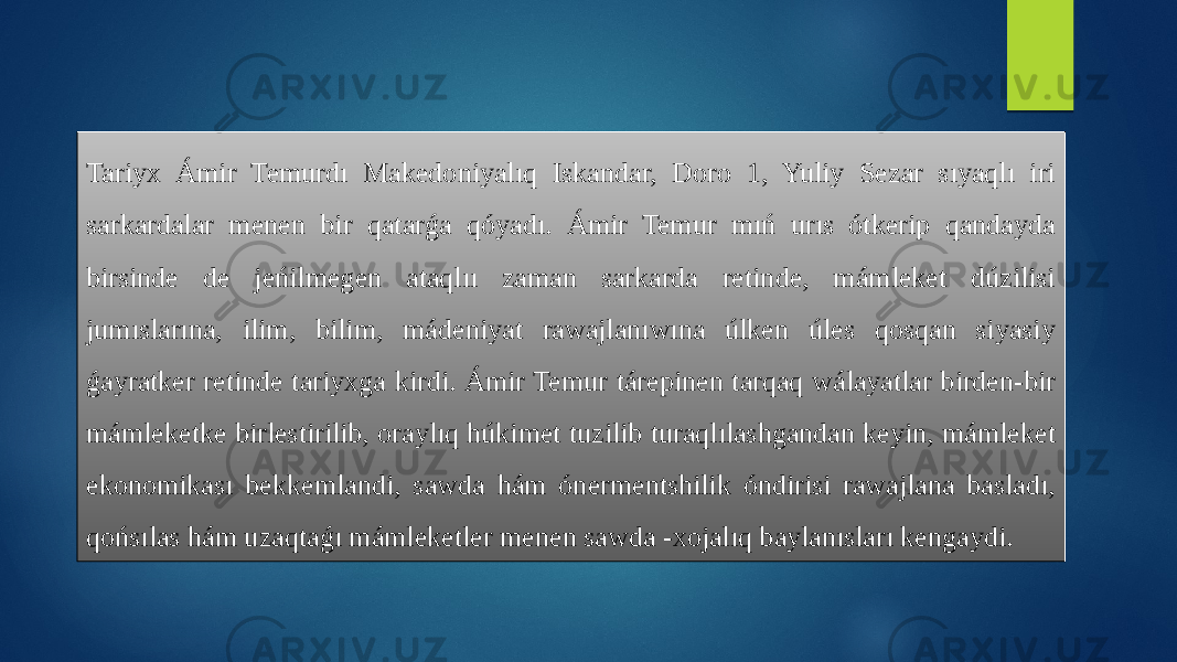 Tariyx Ámir Temurdı Makedoniyalıq Iskandar, Doro 1, Yuliy Sezar sıyaqlı iri sarkardalar menen bir qatarǵa qóyadı. Ámir Temur mıń urıs ótkerip qandayda birsinde de jeńilmegen ataqlıı zaman sarkarda retinde, mámleket dúzilisi jumıslarına, ilim, bilim, mádeniyat rawajlanıwına úlken úles qosqan siyasiy ǵayratker retinde tariyxga kirdi. Ámir Temur tárepinen tarqaq wálayatlar birden-bir mámleketke birlestirilib, oraylıq húkimet tuzilib turaqlılashgandan keyin, mámleket ekonomikası bekkemlandi, sawda hám ónermentshilik óndirisi rawajlana basladı, qońsılas hám uzaqtaǵı mámleketler menen sawda -xojalıq baylanısları kengaydi. 