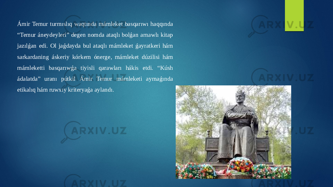 Ámir Temur turmıslıq waqtında mámleket basqarıwı haqqında “Temur áneydeyleri” degen nomda ataqlı bolǵan arnawlı kitap jazılǵan edi. Ol jaǵdayda bul ataqlı mámleket ǵayratkeri hám sarkardaning áskeriy kórkem ónerge, mámleket dúzilisi hám mámleketti basqarıwǵa tiyisli qarawları hákis etdi. “Kúsh ádalatda” uranı pútkil Ámir Temur mámleketi aymaǵında etikalıq hám ruwxıy kriteryaǵa aylandı. 