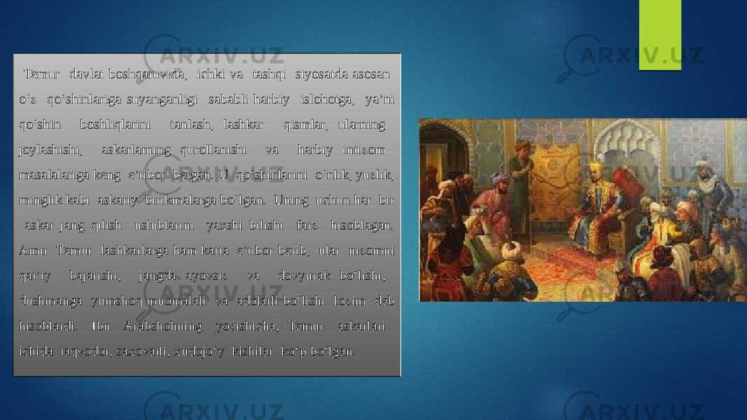  Temur davlat boshqaruvida, ichki va tashqi siyosatda asosan o‘z qo‘shinlariga suyanganligi sababli harbiy islohotga, ya’ni qo‘shin boshliqlarini tanlash, lashkar qismlar, ularning joylashishi, askarlarning qurollanishi va harbiy intizom masalalariga keng e’tibor bergan. U qo‘shinlarini o‘nlik, yuzlik, minglik kabi askariy birikmalarga bo‘lgan. Uning uchun har bir askar jang qilish uslublarini yaxshi bilishi farz hisoblagan. Amir Temur lashkarlarga ham katta e’tibor berib, ular nizomni qat’iy bajarishi, jangda ayovsiz va dovyurak bo‘lishi, dushmanga yumshoq muomalali va adolatli bo‘lishi lozim deb hisoblardi. Ibn Arabshohning yozishicha, Temur askarlari ichida taqvodor, saxovatli, xudojo‘y kishilar ko‘p bo‘lgan. 