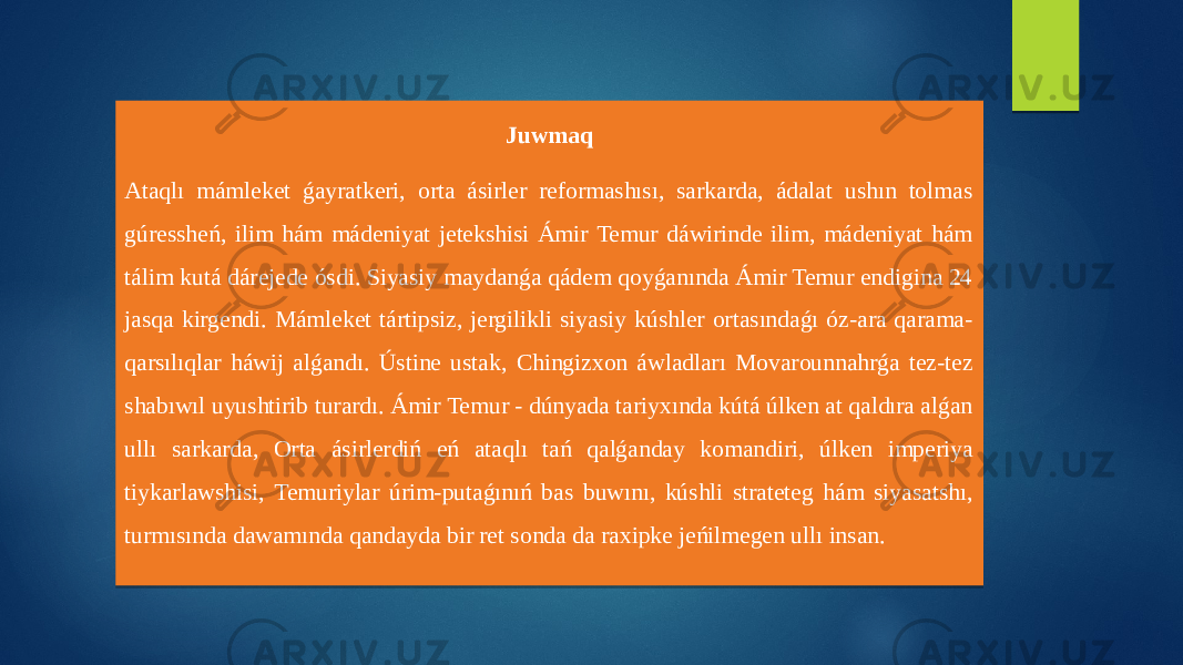 Juwmaq Ataqlı mámleket ǵayratkeri, orta ásirler reformashısı, sarkarda, ádalat ushın tolmas gúressheń, ilim hám mádeniyat jetekshisi Ámir Temur dáwirinde ilim, mádeniyat hám tálim kutá dárejede ósdi. Siyasiy maydanǵa qádem qoyǵanında Ámir Temur endigina 24 jasqa kirgendi. Mámleket tártipsiz, jergilikli siyasiy kúshler ortasındaǵı óz-ara qarama- qarsılıqlar háwij alǵandı. Ústine ustak, Chingizxon áwladları Movarounnahrǵa tez-tez shabıwıl uyushtirib turardı. Ámir Temur - dúnyada tariyxında kútá úlken at qaldıra alǵan ullı sarkarda, Orta ásirlerdiń eń ataqlı tań qalǵanday komandiri, úlken imperiya tiykarlawshisi, Temuriylar úrim-putaǵınıń bas buwını, kúshli strateteg hám siyasatshı, turmısında dawamında qandayda bir ret sonda da raxipke jeńilmegen ullı insan. 15 301A040B 36290C 1A18170F0306 27041F 0B040C 1F 1017170906 1A0F1C19040C 1A100C 