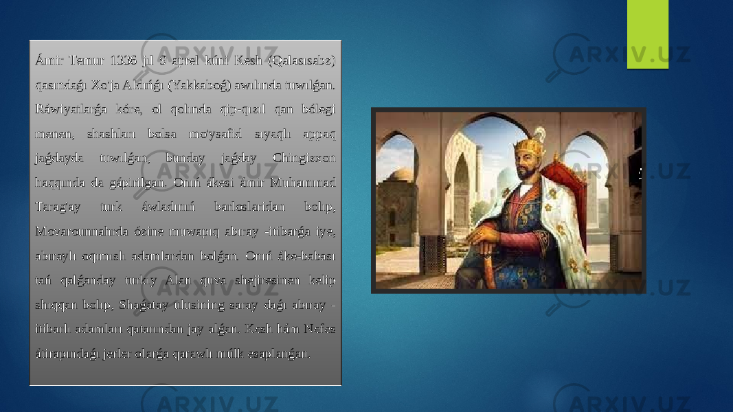 Ámir Temur 1336 jıl 9 aprel kúni Kesh (Qalasısabz) qasındaǵı Xo&#39;ja Aldıńǵı (Yakkaboǵ) awılında tuwılǵan. Ráwiyatlarǵa kóre, ol qolında qip-qızıl qan bólegi menen, shashları bolsa mo&#39;ysafid sıyaqlı appaq jaǵdayda tuwılǵan, bunday jaǵday Chingizxon haqqında da gápirilgan. Onıń ákesi ámir Muhammad Tarag&#39;ay turk áwladınıń barloslaridan bolıp, Movarounnahrda ózine muwapıq abıray -itibarǵa iye, abıraylı oqımıslı adamlardan bolǵan. Onıń áke-babası tań qalǵanday turkiy Alan quva shejiresinen kelip shıqqan bolıp, Shaǵatay ulusining saray daǵı abıray - itibarlı adamları qatarından jay alǵan. Kesh hám Nefes átirapındaǵı jerler olarǵa qarawlı múlk esaplanǵan. 