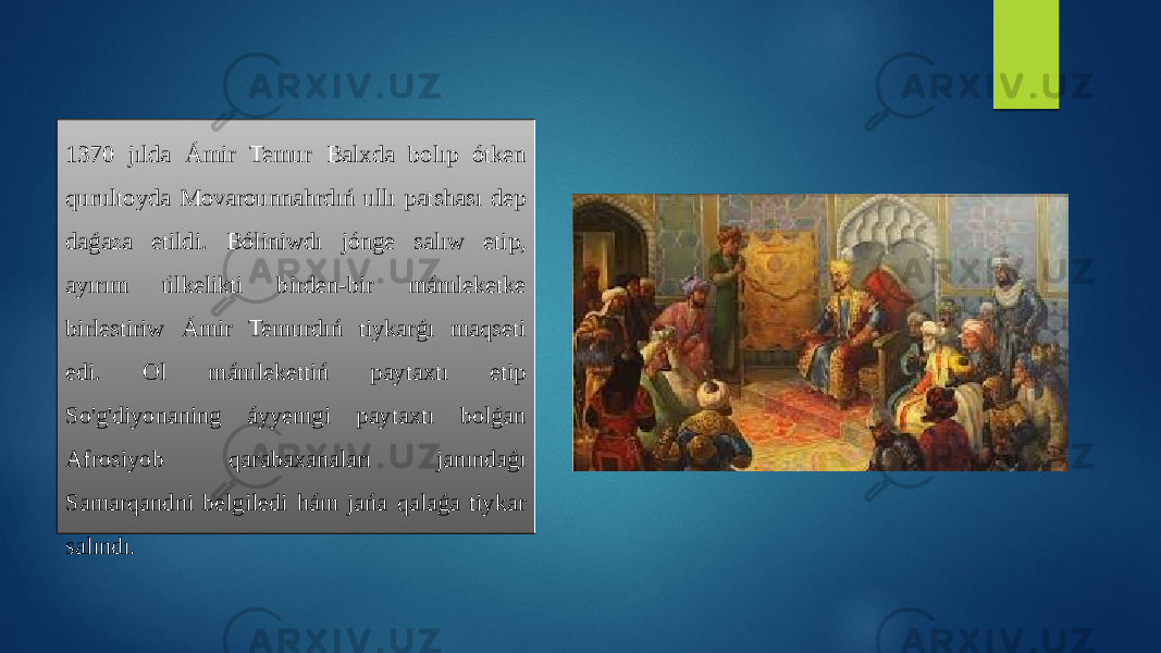 1370 jılda Ámir Temur Balxda bolıp ótken qurultoyda Movarounnahrdıń ullı patshası dep daǵaza etildi. Bóliniwdı jónge salıw etip, ayırım úlkelikti birden-bir mámleketke birlestiriw Ámir Temurdıń tiykarǵı maqseti edi. Ol mámlekettiń paytaxtı etip So&#39;g&#39;diyonaning áyyemgi paytaxtı bolǵan Afrosiyob qarabaxanaları janındaǵı Samarqandni belgiledi hám jańa qalaǵa tiykar salındı. 