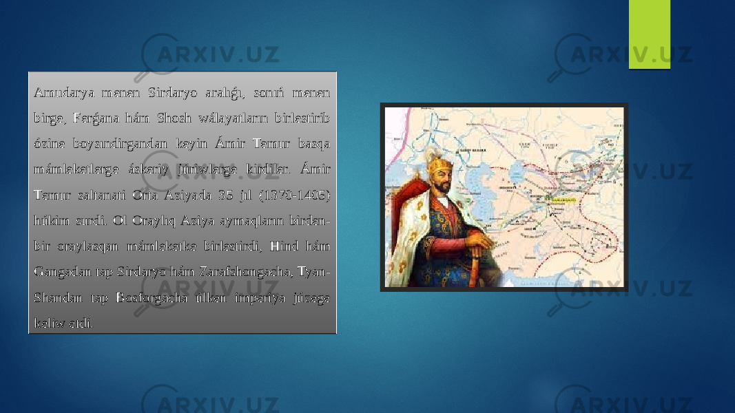 Amudarya menen Sirdaryo aralıǵı, sonıń menen birge, Ferǵana hám Shosh wálayatların birlestirib ózine boysındirgandan keyin Ámir Temur basqa mámleketlerge áskeriy júriwlerge kirdiler. Ámir Temur saltanati Orta Aziyada 35 jıl (1370-1405) húkim surdi. Ol Oraylıq Aziya aymaqların birden- bir oraylasqan mámleketke birlestirdi, Hind hám Gangadan tap Sirdaryo hám Zarafshongacha, Tyan- Shandan tap Bosforgacha úlken imperiya júzege keliw etdi. 