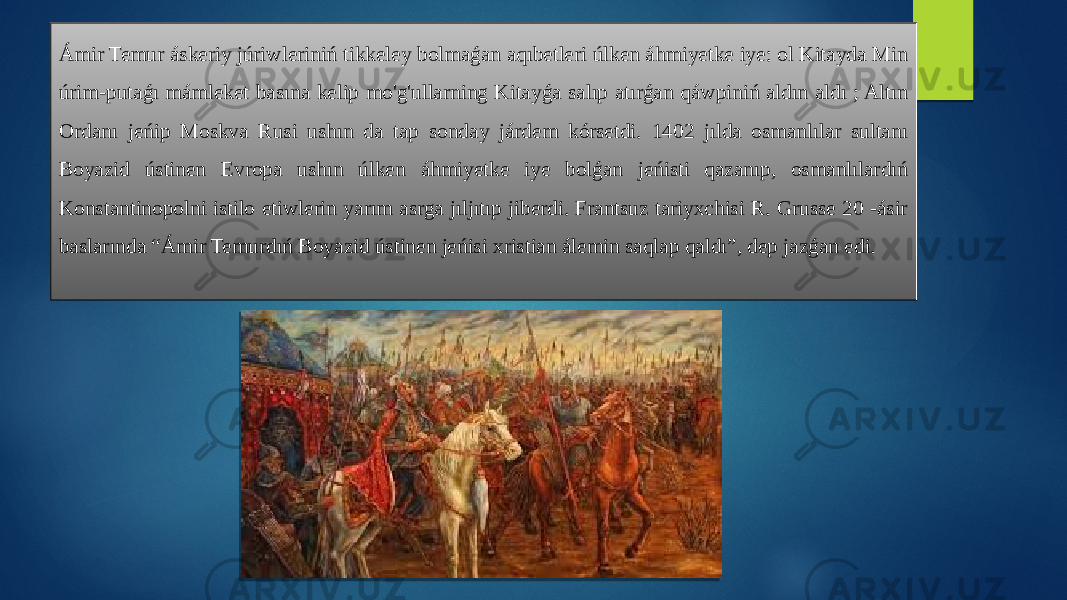 Ámir Temur áskeriy júriwleriniń tikkeley bolmaǵan aqıbetleri úlken áhmiyetke iye: ol Kitayda Min úrim-putaǵı mámleket basına kelip mo&#39;g&#39;ullarning Kitayǵa salıp atırǵan qáwpiniń aldın aldı ; Altın Ordanı jeńip Moskva Rusi ushın da tap sonday járdem kórsetdi. 1402 jılda osmanlılar sultanı Boyazid ústinen Evropa ushın úlken áhmiyetke iye bolǵan jeńisti qazanıp, osmanlılardıń Konstantinopolni istilo etiwlerin yarım asrga jıljıtıp jiberdi. Frantsuz tariyxchisi R. Grusse 20 -ásir baslarında “Ámir Temurdıń Boyazid ústinen jeńisi xristian álemin saqlap qaldı”, dep jazǵan edi. 