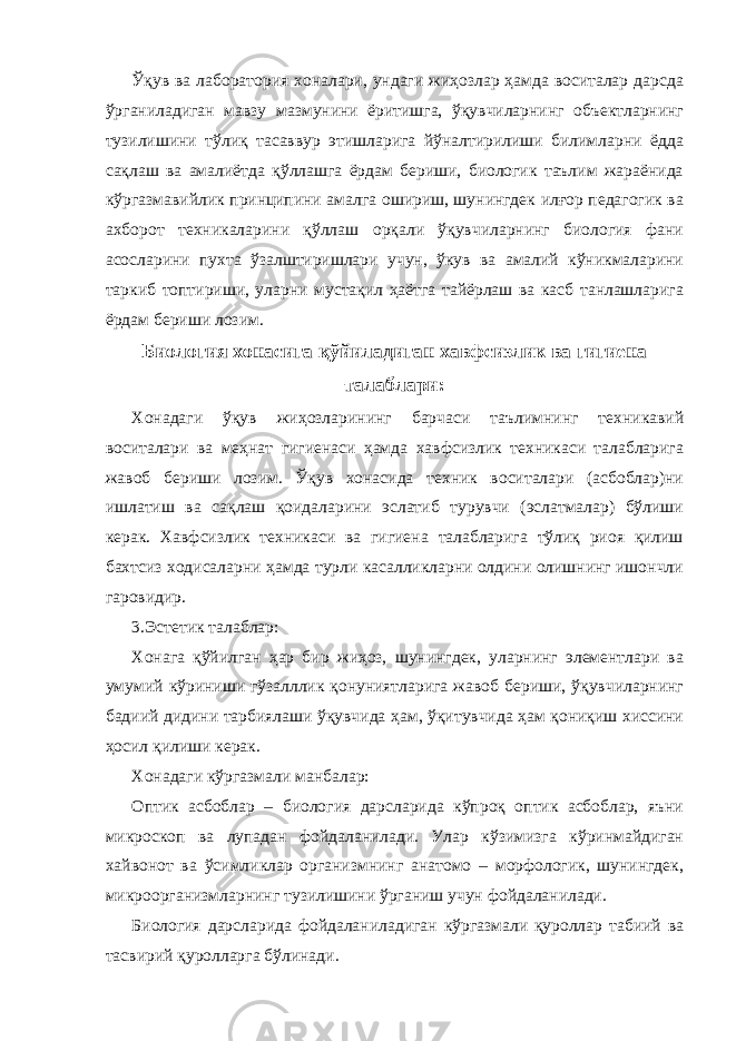 Ўқув ва лаборатория хоналари, ундаги жиҳозлар ҳамда воситалар дарсда ўрганиладиган мавзу мазмунини ёритишга, ўқувчиларнинг объектларнинг тузилишини тўлиқ тасаввур этишларига йўналтирилиши билимларни ёдда сақлаш ва амалиётда қўллашга ёрдам бериши, биологик таълим жараёнида кўргазмавийлик принципини амалга ошириш, шунингдек илғор педагогик ва ахборот техникаларини қўллаш орқали ўқувчиларнинг биология фани асосларини пухта ўзалштиришлари учун, ўкув ва амалий кўникмаларини таркиб топтириши, уларни мустақил ҳаётга тайёрлаш ва касб танлашларига ёрдам бериши лозим. Биология хонасига қўйиладиган хавфсизлик ва гигиена талаблари: Хонадаги ўқув жиҳозларининг барчаси таълимнинг техникавий воситалари ва меҳнат гигиенаси ҳамда хавфсизлик техникаси талабларига жавоб бериши лозим. Ўқув хонасида техник воситалари (асбоблар)ни ишлатиш ва сақлаш қоидаларини эслатиб турувчи (эслатмалар) бўлиши керак. Хавфсизлик техникаси ва гигиена талабларига тўлиқ риоя қилиш бахтсиз ходисаларни ҳамда турли касалликларни олдини олишнинг ишончли гаровидир. 3.Эстетик талаблар: Хонага қўйилган ҳар бир жиҳоз, шунингдек, уларнинг элементлари ва умумий кўриниши гўзалллик қонуниятларига жавоб бериши, ўқувчиларнинг бадиий дидини тарбиялаши ўқувчида ҳам, ўқитувчида ҳам қониқиш хиссини ҳосил қилиши керак. Хонадаги кўргазмали манбалар: Оптик асбоблар – биология дарсларида кўпроқ оптик асбоблар, яъни микроскоп ва лупадан фойдаланилади. Улар кўзимизга кўринмайдиган хайвонот ва ўсимликлар организмнинг анатомо – морфологик, шунингдек, микроорганизмларнинг тузилишини ўрганиш учун фойдаланилади. Биология дарсларида фойдаланиладиган кўргазмали қуроллар табиий ва тасвирий қуролларга бўлинади. 