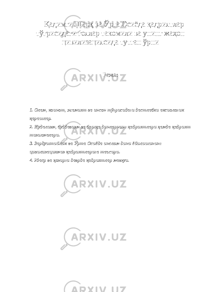 Қадимги Шарқ ва Ўрта Осиёда қадриятлар тўғрисидаги ғоялар такомили ва унинг жаҳон цивилизациясида тутган ўрни Режа: 1. Олам, коинот, жамият ва инсон тўғрисидаги дастлабки аксиологик қарашлар. 2. Иудализм, буддавизм ва бошқа динларнинг қадриятлари ҳамда қадрият тизилмалари. 3. Зардуштийлик ва Ўрта Осиёда инслом дини ёйилишининг цивилизациямиз қадриятларига таъсири. 4. 20аср ва ҳозирги даврда қадриятлар мавзуи. 