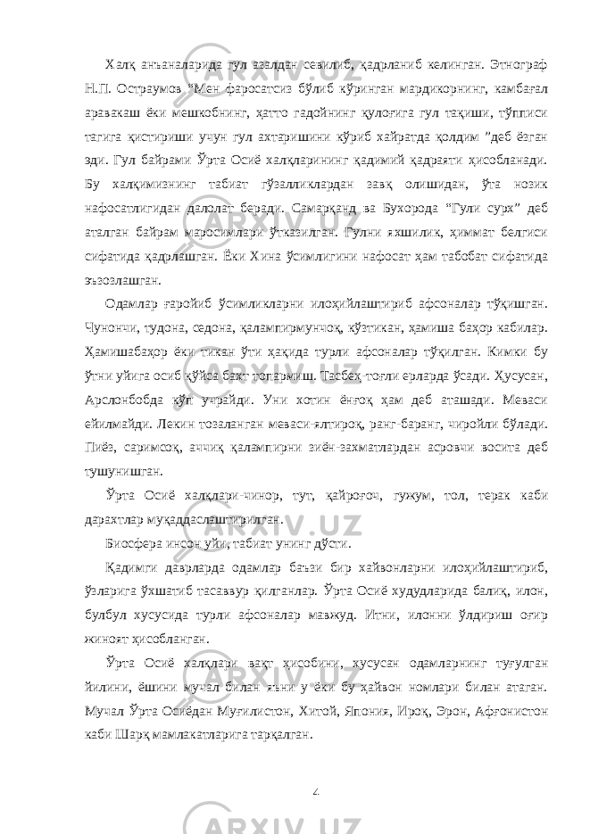 Халқ анъаналарида гул азалдан севилиб, қадрланиб келинган. Этнограф Н.П. Остраумов “Мен фаросатсиз бўлиб кўринган мардикорнинг, камбағал аравакаш ёки мешкобнинг, ҳатто гадойнинг қулоғига гул тақиши, тўпписи тагига қистириши учун гул ахтаришини кўриб хайратда қолдим ”деб ёзган эди. Гул байрами Ўрта Осиё халқларининг қадимий қадраяти ҳисобланади. Бу халқимизнинг табиат гўзалликлардан завқ олишидан, ўта нозик нафосатлигидан далолат беради. Самарқанд ва Бухорода “Гули сурх” деб аталган байрам маросимлари ўтказилган. Гулни яхшилик, ҳиммат белгиси сифатида қадрлашган. Ёки Хина ўсимлигини нафосат ҳам табобат сифатида эъзозлашган. Одамлар ғаройиб ўсимликларни илоҳийлаштириб афсоналар тўқишган. Чунончи, тудона, седона, қалампирмунчоқ, кўзтикан, ҳамиша баҳор кабилар. Ҳамишабаҳор ёки тикан ўти ҳақида турли афсоналар тўқилган. Кимки бу ўтни уйига осиб қўйса бахт топармиш. Тасбеҳ-тоғли ерларда ўсади. Ҳусусан, Арслонбобда кўп учрайди. Уни хотин ёнғоқ ҳам деб аташади. Меваси ейилмайди. Лекин тозаланган меваси-ялтироқ, ранг-баранг, чиройли бўлади. Пиёз, саримсоқ, аччиқ қалампирни зиён-захматлардан асровчи восита деб тушунишган. Ўрта Осиё халқлари-чинор, тут, қайроғоч, гужум, тол, терак каби дарахтлар муқаддаслаштирилган. Биосфера инсон уйи, табиат унинг дўсти. Қадимги даврларда одамлар баъзи бир хайвонларни илоҳийлаштириб, ўзларига ўхшатиб тасаввур қилганлар. Ўрта Осиё худудларида балиқ, илон, булбул хусусида турли афсоналар мавжуд. Итни, илонни ўлдириш оғир жиноят ҳисобланган. Ўрта Осиё халқлари вақт ҳисобини, хусусан одамларнинг туғулган йилини, ёшини мучал билан яъни у ёки бу ҳайвон номлари билан атаган. Мучал Ўрта Осиёдан Муғилистон, Хитой, Япония, Ироқ, Эрон, Афғонистон каби Шарқ мамлакатларига тарқалган. 4 