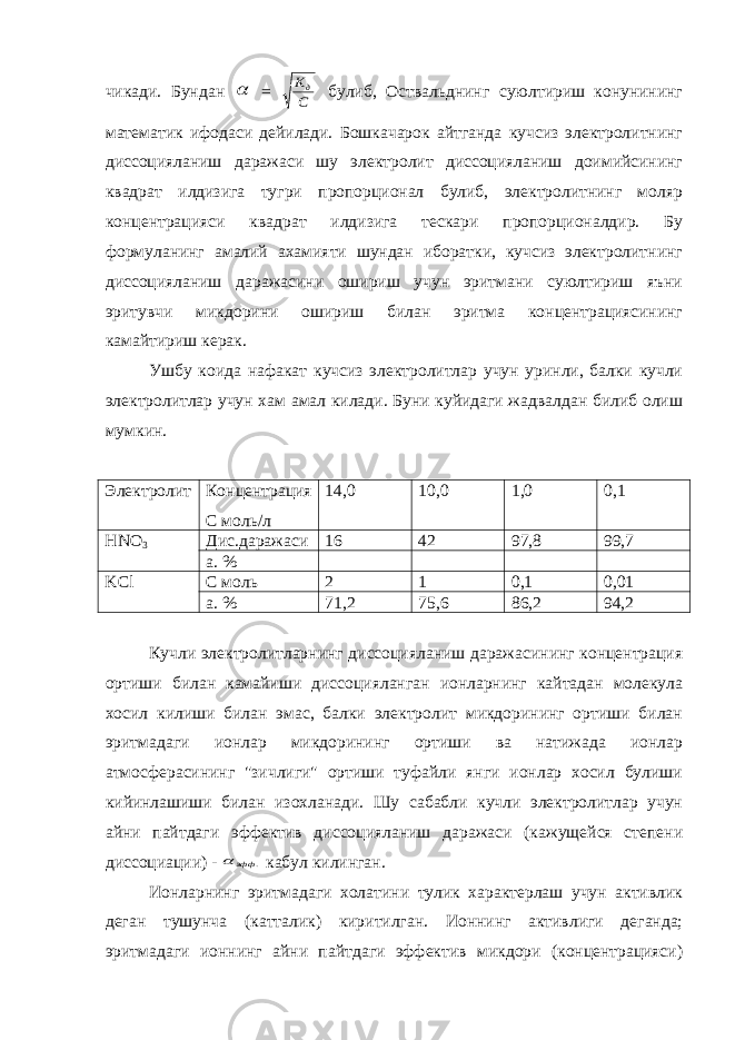 чикади. Бундан  = С Kд булиб, Оствальднинг суюлтириш конунининг математик ифодаси дейилади. Бошкачарок айтганда кучсиз электролитнинг диссоцияланиш даражаси шу электролит диссоцияланиш доимийсининг квадрат илдизига тугри пропорционал булиб, электролитнинг моляр концентрацияси квадрат илдизига тескари пропорционалдир. Бу формуланинг амалий ахамияти шундан иборатки, кучсиз электролитнинг диссоцияланиш даражасини ошириш учун эритмани суюлтириш яъни эритувчи микдорини ошириш билан эритма концентрациясининг камайтириш керак. Ушбу коида нафакат кучсиз электролитлар учун уринли, балки кучли электролитлар учун хам амал килади. Буни куйидаги жадвалдан билиб олиш мумкин. Электролит Концентрация С моль/л 14,0 10,0 1,0 0,1 HNO 3 Дис.даражаси 16 42 97,8 99,7 а. % KCl С моль 2 1 0,1 0,01 а. % 71,2 75,6 86,2 94,2 Кучли электролитларнинг диссоцияланиш даражасининг концентрация ортиши билан камайиши диссоцияланган ионларнинг кайтадан молекула хосил килиши билан эмас, балки электролит микдорининг ортиши билан эритмадаги ионлар микдорининг ортиши ва натижада ионлар атмосферасининг &#34;зичлиги&#34; ортиши туфайли янги ионлар хосил булиши кийинлашиши билан изохланади. Шу сабабли кучли электролитлар учун айни пайтдаги эффектив диссоцияланиш даражаси (кажущейся степени диссоциации) - . эфф  кабул килинган. Ионларнинг эритмадаги холатини тулик характерлаш учун активлик деган тушунча (катталик) киритилган. Ионнинг активлиги деганда; эритмадаги ионнинг айни пайтдаги эффектив микдори (концентрацияси) 