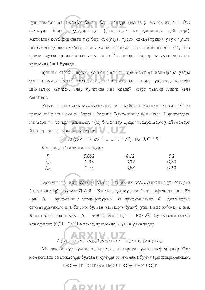 тушинилади ва а-харфи билан белгиланади (моль/л). Активлик a = f*С формула билан ифодаланади. (f-активлик коэффициенти дейилади). Активлик коэффициенти хар бир ион учун, турли концентрация учун, турли шароитда турлича кийматга эга. Концентрацияланган эритмаларда f < 1, агар эритма суюлтирила бошланса унинг киймати орта боради ва суюлтирилган эритмада f = 1 булади. Бунинг сабаби шуки, концентрланган эритмаларда ионлараро узаро таъсир кучли булиб, суюлтирилган эритмаларда ионлар уртасида масофа шунчалик каттаки, улар уртасида хеч кандай узаро таъсир юзага кела олмайди. Умуман, активлик коэффициентининг киймати ионнинг заряди (Z) ва эритманинг ион кучига боглик булади. Эритманинг ион кучи -I эритмадаги ионларнинг концентрациялари (С) билан зарядлари квадратлари упайтмалари йигиндисининг ярмига тенгдир: I = 1/2 ( C 1 Z 1 2 + C 2 Z 2 2 + ....... + C i 2 Z i 2 )=1/2  2 2* i i Z C Юкорида айтилганларга кура: I 0.001 0.01 0.1 mf 0,98 0,92 0,80 2mf 0,77 0,58 0,30 Эритманинг ион кучи - I билан f -активлик коэффициенти уртасидаги богланиш: lgf =- A   I Дебай - Хюккел формуласи билан ифодаланади. Бу ерда А - эритманинг температураси ва эритувчининг  -диэлектрик сингдирувчанлигига боглик булган катталик булиб, узига хос кийматга эга. Бинар электролит учун А = 508 га тенг: lgf = - 508 I ; бу суюлтирилган электролит (0,01 - 0,001 моль/л) эритмалари учун уринлидир. Сувнинг ион купайтмаси. pH – хакида тушунча. Маълумки, сув кучсиз электролит, аникроги кучсиз амфолитдир. Сув молекуласи оз микдорда булсада, куйидаги тенглама буйича диссоцияланади: H 2 O  H + + OH - ёки H 2 O + H 2 O  H 3 O + + OH - 