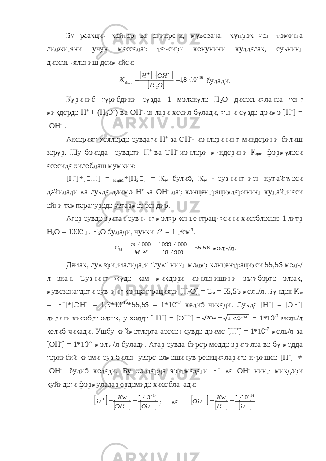 Бу реакция кайтар ва аникроги, мувозанат купрок чап томонга силжигани учун массалар таъсири конунини кулласак, сувнинг диссоцияланиш доимийси:     16 2. 10 8,1      О Н ОН Н K дис булади. Куриниб турибдики сувда 1 молекула H 2 O диссоцияланса тенг микдорда H + + (H 3 O + ) ва OH - ионлари хосил булади, яъни сувда доимо [H + ] = [OH - ]. Аксарият холларда сувдаги Н + ва ОН - - ионларининг микдорини билиш зарур. Шу боисдан сувдаги Н + ва ОН - ионлари микдорини К дис. формуласи асосида хисоблаш мумкин: [H + ]*[OH - ] = Kдис. *[H 2 O] = K w булиб, K w - сувнинг ион купайтмаси дейилади ва сувда доимо Н + ва ОН - лар концентрацияларининг купайтмаси айни температурада узгармас сондир. Агар сувда эриган сувнинг моляр концентрациясини хисобласак: 1 литр H 2 O = 1000 г. H 2 O булади, чунки  = 1 г/см 3 . 56. 55 1000 18 1000 1000 1000        V M m СМ моль/л. Демак, сув эритмасидаги &#34;сув&#34; нинг моляр концентрацияси 55,56 моль/ л экан. Сувнинг жуда кам микдори ионланишини эътиборга олсак, мувозанатдаги сувнинг концентрацияси [H 2 O] = C м = 55,56 моль/л. Бундан K w = [H + ]*[OH - ] = 1,8*10 -16 *55,56 = 1*10 -14 келиб чикади. Сувда [H + ] = [OH - ] лигини хисобга олсак, у холда [ H + ] = [OH - ] = Kw = 14 10 1   = 1*10 -7 моль/л келиб чикади. Ушбу кийматларга асосан сувда доимо [H + ] = 1*10 -7 моль/л ва [OH - ] = 1*10 -7 моль /л булади. Агар сувда бирор модда эритилса ва бу модда таркибий кисми сув билан узаро алмашинув реакцияларига киришса [H + ]  [OH - ] булиб колади. Бу холларда эритмадаги H + ва OH - нинг микдори куйидаги формулалар ердамида хисобланади:             OH OH Kw H 14 10 1 ; ва             H H Kw OH 14 10 1 