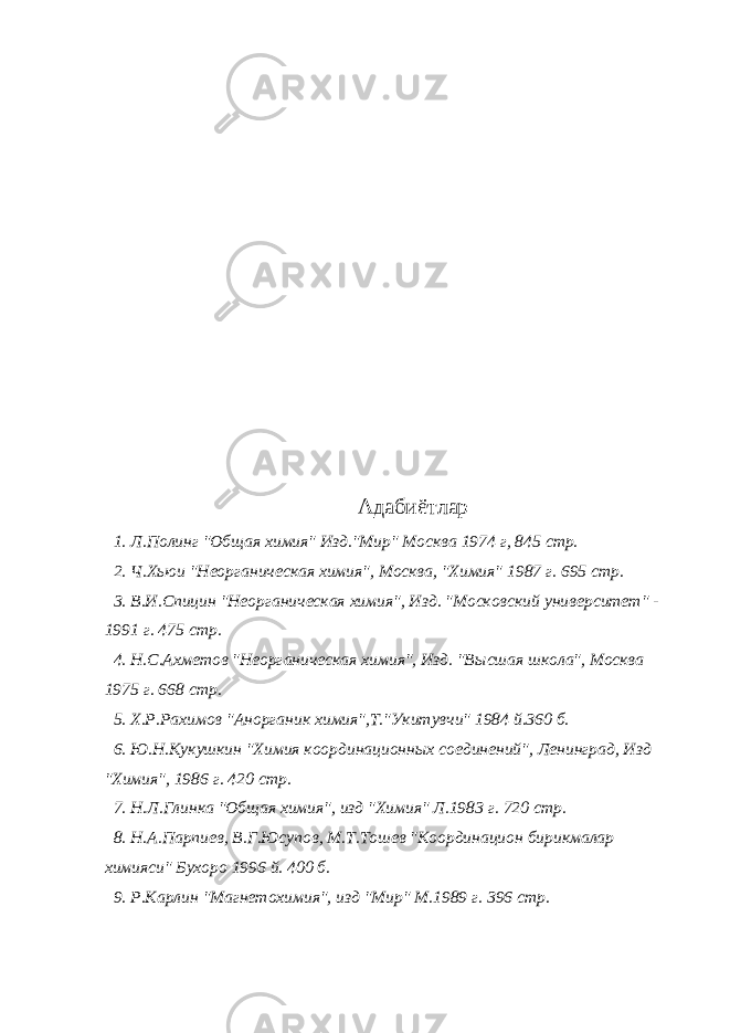 Адабиётлар 1. Л.Полинг &#34;Общая химия&#34; Изд.&#34;Мир&#34; Москва 1974 г, 845 стр. 2. Ч.Хьюи &#34;Неорганическая химия&#34;, Москва, &#34;Химия&#34; 1987 г. 695 стр. 3. В.И.Спицин &#34;Неорганическая химия&#34;, Изд. &#34;Московский университет&#34; - 1991 г. 475 стр. 4. Н.С.Ахметов &#34;Неорганическая химия&#34;, Изд. &#34;Высшая школа&#34;, Москва 1975 г. 668 стр. 5. Х.Р.Рахимов &#34;Анорганик химия&#34;,Т.&#34;Укитувчи&#34; 1984 й.360 б. 6. Ю.Н.Кукушкин &#34;Химия координационных соединений&#34;, Ленинград, Изд &#34;Химия&#34;, 1986 г. 420 стр. 7. Н.Л.Глинка &#34;Общая химия&#34;, изд &#34;Химия&#34; Л.1983 г. 720 стр. 8. Н.А.Парпиев, В.Г.Юсупов, М.Т.Тошев &#34;Координацион бирикмалар химияси&#34; Бухоро 1996 й. 400 б. 9. Р.Карлин &#34;Магнетохимия&#34;, изд &#34;Мир&#34; М.1989 г. 396 стр. 