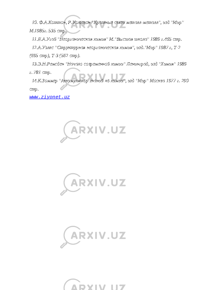 10. Ф.А.Коттон, Р.Уольтон &#34;Кратные связи металл-металл&#34;, изд &#34;Мир&#34; М.1985г. 535 стр. 11.Я.А.Угай &#34;Неорганическая химия&#34; М.&#34;Высшая школа&#34; 1989 г.465 стр. 12.А.Уэллс &#34;Структурная неорганическая химия&#34;, изд.&#34;Мир&#34; 1987 г, Т-2 (695 стр), Т-3 (562 стр). 13.Э.Н.Ремсден &#34;Начало современной химии&#34; Ленинград, изд &#34;Химия&#34; 1989 г. 781 стр. 14.К.Зоммер &#34;Аккумулятор знаний по химии&#34;, изд &#34;Мир&#34; Москва 1977 г. 290 стр. www . ziyonet . uz 