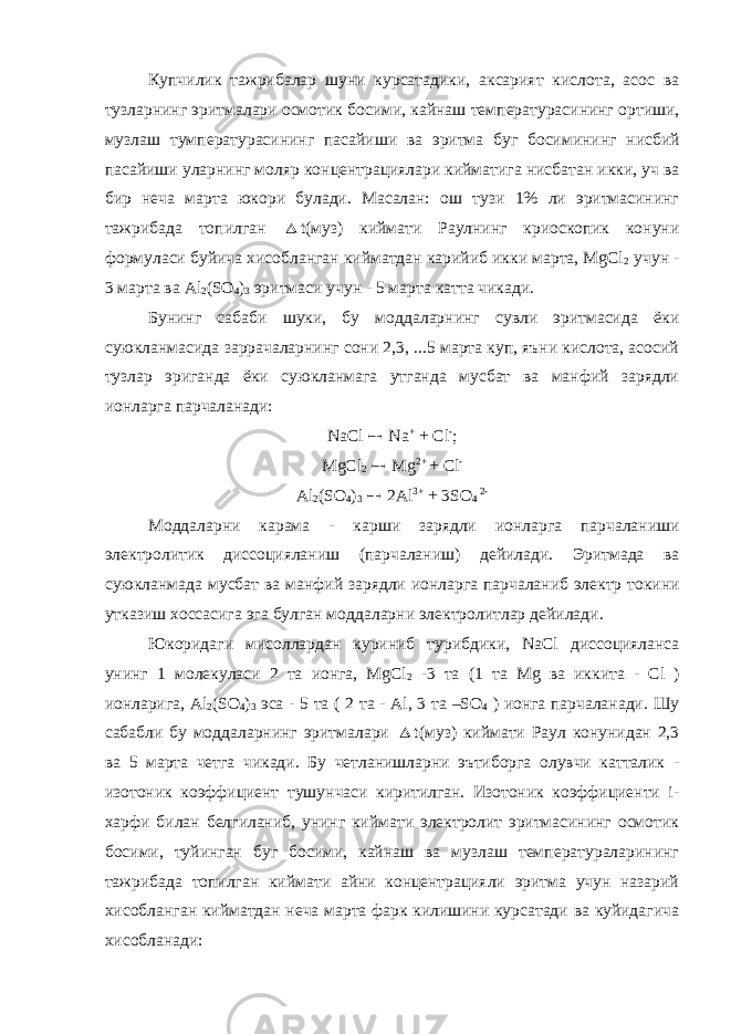 Купчилик тажрибалар шуни курсатадики , аксарият кислота , асос ва тузларнинг эритмалари осмотик босими , кайнаш температурасининг ортиши , музлаш тумпературасининг пасайиши ва эритма буг босимининг нисбий пасайиши уларнинг моляр концентрациялари кийматига нисбатан икки , уч ва бир неча марта юкори булади . Масалан: ош тузи 1% ли эритмасининг тажрибада топилган  t(муз) киймати Раулнинг криоскопик конуни формуласи буйича хисобланган кийматдан карийиб икки марта, MgCl 2 учун - 3 марта ва Al 2 (SO 4 ) 3 эритмаси учун - 5 марта катта чикади. Бунинг сабаби шуки, бу моддаларнинг сувли эритмасида ёки суюкланмасида заррачаларнинг сони 2,3, ...5 марта куп, яъни кислота, асосий тузлар эриганда ёки суюкланмага утганда мусбат ва манфий зарядли ионларга парчаланади: NaCl  Na + + Cl - ; MgCl 2  Mg 2+ + Cl - Al 2 (SO 4 ) 3  2Al 3+ + 3SO 4 2- Моддаларни карама - карши зарядли ионларга парчаланиши электролитик диссоцияланиш ( парчаланиш ) дейилади . Эритмада ва суюкланмада мусбат ва манфий зарядли ионларга парчаланиб электр токини утказиш хоссасига эга булган моддаларни электролитлар дейилади . Юкоридаги мисоллардан куриниб турибдики , NaCl диссоцияланса унинг 1 молекуласи 2 та ионга , MgCl 2 -3 та (1 та Mg ва иккита - С l ) ионларига , Al 2 (SO 4 ) 3 эса - 5 та ( 2 та - Al, 3 та –SO 4 ) ионга парчаланади . Шу сабабли бу моддаларнинг эритмалари  t(муз) киймати Раул конунидан 2,3 ва 5 марта четга чикади. Бу четланишларни эътиборга олувчи катталик - изотоник коэффициент тушунчаси киритилган. Изотоник коэффициенти i- харфи билан белгиланиб, унинг киймати электролит эритмасининг осмотик босими, туйинган буг босими, кайнаш ва музлаш температураларининг тажрибада топилган киймати айни концентрацияли эритма учун назарий хисобланган кийматдан неча марта фарк килишини курсатади ва куйидагича хисобланади: 